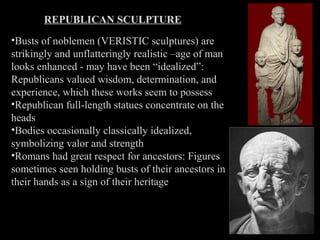 REPUBLICAN SCULPTURE
•Busts of noblemen (VERISTIC sculptures) are
strikingly and unflatteringly realistic –age of man
looks enhanced - may have been “idealized”:
Republicans valued wisdom, determination, and
experience, which these works seem to possess
•Republican full-length statues concentrate on the
heads
•Bodies occasionally classically idealized,
symbolizing valor and strength
•Romans had great respect for ancestors: Figures
sometimes seen holding busts of their ancestors in
their hands as a sign of their heritage

 