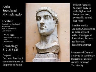Artist
Speculated
Michaelangelo
Location
Originally in Basilica of
Muxentius
Now in Palazzo dei
Conservatori

Medium
White marble head, legs, and
hands
Wooden body

Chronology
312-315 CE
Purpose
Decorate Basilica in
commemoration of
Emperor of Rome

Unique Features
Wooden body to
make lighter and
fast production;
eventually burned
like roofs
Similar Works
Augusts, Constantine
is more stylized
rather than typical
look of mix between
realistic and
idealism; abstract
Represented Culture
Believed to symbolize
changing of culture
towards dawn of
Christianity

 