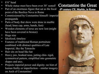 •
•
•
•
•
•
•
•
•
•
•
•

8’6” head
Whole statue must have been over 30’ seated!
Part of an enormous figure that sat as the focal
point of the Basilica Nova in Rome
Commissioned by Constantine himself- imperial
propaganda
Parts of body that show were done in marble
(head, knee cap, arms, hands, feet)
Wooden elements of torso are now lost (might
have been covered in bronze)
Huge size
Idealized, timeless
Features of traditional Roman portraiture
combined with abstract qualities of Late
Imperial, like the Tetrarchs
Hair sits on head like hat
Heavy jaw, hooked nose, jutting chin- rigid,
symmetrical pattern, simplified into geometric
shapes and arcs.
Projects imperial power and dignity- no hint of
human frailty or imperfection – similar imagery
on Arch of Constantine!

 