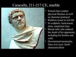 Caracalla, 211-217 CE, marble
• Portrait bust renders
physical likeness as well
as character portrayal
• Ruthless tyrant in real life
• In sculpture: hard-nosed,
stern, suspicious face
• Brutal ruler who ordered
the death of his opponents,
including his brother and
wife!
• Downturned moustache,
lines over eyes- harsh
characterization

 