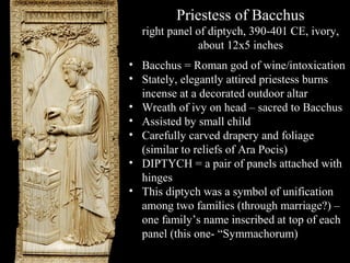 Priestess of Bacchus
right panel of diptych, 390-401 CE, ivory,
about 12x5 inches
• Bacchus = Roman god of wine/intoxication
• Stately, elegantly attired priestess burns
incense at a decorated outdoor altar
• Wreath of ivy on head – sacred to Bacchus
• Assisted by small child
• Carefully carved drapery and foliage
(similar to reliefs of Ara Pocis)
• DIPTYCH = a pair of panels attached with
hinges
• This diptych was a symbol of unification
among two families (through marriage?) –
one family’s name inscribed at top of each
panel (this one- “Symmachorum)

 