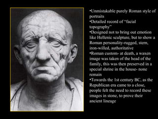 •Unmistakable purely Roman style of
portraits
•Detailed record of “facial
topography”
•Designed not to bring out emotion
like Hellenic sculpture, but to show a
Roman personality-rugged, stern,
iron-willed, authoritative
•Roman custom- at death, a waxen
image was taken of the head of the
family, this was then preserved in a
special shrine in the house- none
remain
•Towards the 1st century BC, as the
Republican era came to a close,
people felt the need to record these
images in stone, to prove their
ancient lineage

 