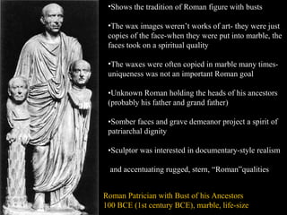 •Shows the tradition of Roman figure with busts
•The wax images weren’t works of art- they were just
copies of the face-when they were put into marble, the
faces took on a spiritual quality
•The waxes were often copied in marble many timesuniqueness was not an important Roman goal
•Unknown Roman holding the heads of his ancestors
(probably his father and grand father)
•Somber faces and grave demeanor project a spirit of
patriarchal dignity
•Sculptor was interested in documentary-style realism
and accentuating rugged, stern, “Roman”qualities
Roman Patrician with Bust of his Ancestors
100 BCE (1st century BCE), marble, life-size

 