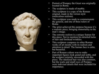 •
•
•
•
•
•
•

•

Portrait of Pompey the Great was originally
located in Rome.
The sculpture is made of marble.
This sculpture is a copy of the Roman
original, made in the verism style
(meticulous realism).
This sculpture was made to commemorate
the general, and one of three rulers of
Rome.
The artist achieved this purpose because it’s
a realistic piece, bringing immortality to the
man’s image.
The extreme realism is a unique feature for
this piece. Not to mention his detailed locks
of hair and forehead wrinkles.
This sculpture compares to other Roman
works of art mostly with its realism and
attention to detail. The human face is calm,
but beautiful.
Part of Roman culture was to make
important figures look grand and noble, and
the sculptor certainly succeeded with this
piece. The idealized hair was also common,
but the warts and small eyes of Pompey
were indiviual details that were included for
importance.

 