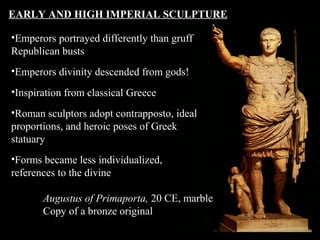 EARLY AND HIGH IMPERIAL SCULPTURE
•Emperors portrayed differently than gruff
Republican busts
•Emperors divinity descended from gods!
•Inspiration from classical Greece
•Roman sculptors adopt contrapposto, ideal
proportions, and heroic poses of Greek
statuary
•Forms became less individualized,
references to the divine
Augustus of Primaporta, 20 CE, marble
Copy of a bronze original

 