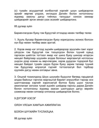 (c) тухайн асуудалтай холбоотой хэргийг шүүн шийдвэрлэх
эрхийг өөртөө үлдээх, ингэхдээ Дэгийн болон нотолгооны
журамд заасны дагуу тийнхүү талуудыг сонсох замаар
шийдвэрийг эргэн хянан үзэх эсэхийг шийдвэрлэнэ.
85 дугаар зүйл
Баривчлагдсан буюу гэм буруутай этгээдэд нөхөн төлбөр төлөх
1. Хууль бусаар баривчлагдсан буюу хоригдсоны золиос болсон
хүн бүр нөхөн төлбөр авах эрхтэй.
2. Хэрэв ямар нэг этгээд эцсийн шийдвэрээр эрүүгийн гэмт хэрэг
үйлдсэн гэм буруутай гэж тооцогдсон болон түүний хувьд
гаргасан шийтгэх тогтоол ямар нэг шинэ буюу шинээр илэрсэн
нөхцөл байдлаар шүүхийн алдаа болохыг маргаангүй нотлосны
үндсэн дээр хожим нь өөрчлөгдөж, хэрэв дурдсан тодорхой бус
нөхцөл байдал тухайн үедээ бүрэн буюу зарим талаар түүний
гэм буруугаар илрээгүй гэдгийг тогтоогоогүй бол тэрбээр
хуулийн дагуу нөхөн олговрыг авна.
3. Онцгой тохиолдолд Шүүх шүүхийн бүдүүлэг бөгөөд гарцаагүй
алдаа байсныг гэрчлэх маргашгүй баримт илрүүлбэл тэрээр энэ
шалтгаанаар хэргийг хэрэгсэхгүй болгох буюу шүүн таслах
ажиллагааг зогсоох тухай эцсийн шийдвэр гарсны дараа Дэгийн
болон нотолгооны журамд заасан шалгуурын дагуу өөрийн
үзэмжээр нөхөн олговор олгохоор шийдвэрлэж болно.
9 ДҮГЭЭР ХЭСЭГ
ОЛОН УЛСЫН ХАМТЫН АЖИЛЛАГАА
БОЛОН ШҮҮХИЙН ТУСЛАЛЦАА
86 дугаар зүйл
 