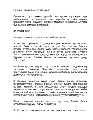 Хамтран ажиллах нийтлэг үүрэг
Оролцогч улсууд энэхүү дүрмийн заалтуудын дагуу хэрэг шүүн
шийдвэлэхэд нь хамаарах гэмт хэргийн эрүүгийн мөрдөн
байцаалт болон эрүүгийн мөрдөн мөшгөлт явуулахад Шүүхтэй
бүх талаар хамтран ажиллана.
87 дугаар зүйл
Хамтран ажиллах тухай хүсэлт: нийтлэг заалт
1. (а) Шүүх оролцогч улсуудад хамтран ажиллах хүсэлт тавих
эрхтэй. Тийм хүсэлтийг оролцогч улс бүр соёрхон батлах,
батлах, хүлээн зөвшөөрөх буюу нэгдэн орохдоо тодорхойлсон
дипломат буюу холбогдох аливаа бусад шугамаар илгээнэ.
Тийм тодорхойлолтыг цаашид өөрчлөх асуудлыг оролцогч улс
бүрийн зүгээс Дэгийн болон нотолгооны журмын дагуу
гүйцэтгэнэ.
(b) Бололцоотой үед (а) дэд хэсгийн заалтыг хөндөхгүйгээр
хүсэлтийг, түүнчлэн Эрүүгийн цагдаагийн олон улсын
байгууллага буюу бүс нутгийн аливаа холбогдох байгууллагаар
дамжуулан илгээж болно.
2. Хамтран ажиллах тухай хүсэлт болон эдгээр хүсэлтийг
баталгаажуулсан аливаа баримт бичгийг тухайн улс соёрхон
батлах, батлах, хүлээн зөвшөөрөх буюу нэгдэж орохдоо
зарласан сонголтын дагуу хүсэлт хүлээн авсан улсын албан
ёсны хэлний аль нэг буюу Шүүхийн ажлын хэлний аль нэгээр
гаргах буюу тухайн хэлний аль нэгний орчуулгыг дагалдуулна.
Тийм сонголтыг цаашид өөрчлөх асуудлыг Дэгийн болон
нотолгооны журмын дагуу гүйцэтгэнэ.
3. Хүсэлт хүлээн авсан орон хамтран ажиллах тухай хүсэлт
 