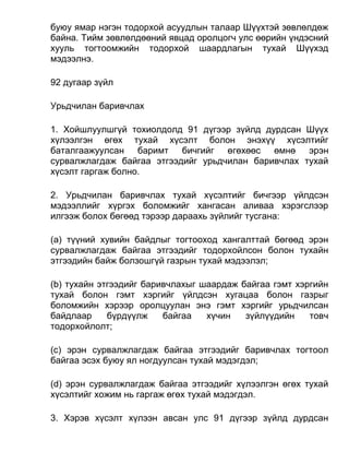 буюу ямар нэгэн тодорхой асуудлын талаар Шүүхтэй зөвлөлдөж
байна. Тийм зөвлөлдөөний явцад оролцогч улс өөрийн үндэсний
хууль тогтоомжийн тодорхой шаардлагын тухай Шүүхэд
мэдээлнэ.
92 дугаар зүйл
Урьдчилан баривчлах
1. Хойшлуулшгүй тохиолдолд 91 дүгээр зүйлд дурдсан Шүүх
хүлээлгэн өгөх тухай хүсэлт болон энэхүү хүсэлтийг
баталгаажуулсан баримт бичгийг өгөхөөс өмнө эрэн
сурвалжлагдаж байгаа этгээдийг урьдчилан баривчлах тухай
хүсэлт гаргаж болно.
2. Урьдчилан баривчлах тухай хүсэлтийг бичгээр үйлдсэн
мэдээллийг хүргэх боломжийг хангасан аливаа хэрэгслээр
илгээж болох бөгөөд тэрээр дараахь зүйлийг тусгана:
(а) түүний хувийн байдлыг тогтооход хангалттай бөгөөд эрэн
сурвалжлагдаж байгаа этгээдийг тодорхойлсон болон тухайн
этгээдийн байж болзошгүй газрын тухай мэдээлэл;
(b) тухайн этгээдийг баривчлахыг шаардаж байгаа гэмт хэргийн
тухай болон гэмт хэргийг үйлдсэн хугацаа болон газрыг
боломжийн хэрээр оролцуулан энэ гэмт хэргийг урьдчилсан
байдлаар бүрдүүлж байгаа хүчин зүйлүүдийн товч
тодорхойлолт;
(c) эрэн сурвалжлагдаж байгаа этгээдийг баривчлах тогтоол
байгаа эсэх буюу ял ногдуулсан тухай мэдэгдэл;
(d) эрэн сурвалжлагдаж байгаа этгээдийг хүлээлгэн өгөх тухай
хүсэлтийг хожим нь гаргаж өгөх тухай мэдэгдэл.
3. Хэрэв хүсэлт хүлээн авсан улс 91 дүгээр зүйлд дурдсан
 