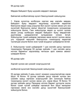 94 дүгээр зүйл
Мөрдөн байцаалт буюу шүүхийн мөрдөлт явагдаж
байгаатай холбоотойгоор хүсэлт биелүүлэхийг хойшлуулах
1. Хэрэв хүсэлтэд холбогдох хэргээс өөр хэргийн мөрдөн
байцаалт буюу мөрдөлт явуулахад хүсэлтийг яаралтай
биелүүлэх явдал саад учруулах бол хүсэлт хүлээн авсан улс энэ
хүсэлтийг биелүүлэх ажлыг Шүүхтэй тохиролцсон хугацаагаар
хойшлуулж болно. Гэвч хойшлуулах явдал нь хүсэлт хүлээн
авсан улсад холбогдох мөрдөн байцаалт буюу мөрдөлтийг
дуулгахаар шаардлагатай хугацаанаас хэтрэх ёсгүй.
Хойшлуулах тухай шийдвэр гаргахаас өмнө хүсэлт хүлээн авсан
улс тодорхой нөхцлийг биелүүлсэн тохиолдолд яаралтай
туслалцаа үзүүлж болох эсэх тухай асуудлыг шийдвэрлэх ёстой.
2. Хойшлуулах тухай шийдвэрийг 1 дэх хэсгийн дагуу гаргасан
тохиолдолд Прокурор 93 дугаар зүйлийн 1 дэх хэсгийн дагуу
нотлох баримтыг хадгалахад чиглэсэн арга хэмжээ авахыг
шаардаж болно.
95 дугаар зүйл
Хэргийг хүлээн авч үзэхийг эсэргүүцсэнтэй
холбоотой хүсэлтийг биелүүлэхийг хойшлуулах
53 дугаар зүйлийн 2 дахь хэсэгт хохирол учруулахгүйгээр хэрэв
Шүүх 18 болон 19 дүгээр зүйлийн дагуу хэргийг хүлээн авч
үзэхийн хувьд гаргасан эсэргүүцлийг авч хэлэлцэж байгаа
тохиолдолд хүсэлт хүлээн авсан улс, хэрэв Шүүх 18 болон 19
дүгээр зүйлийн дагуу Прокурор нотлох баримт цуглуулж эхэлж
болох тухай тусгай шийдвэр гаргаагүй бол Шүүх магадлал
гаргахаас өмнө энэ хэсгийн дагуу хүсэлтийг биелүүлэхийг
хойшлуулж болно.
 