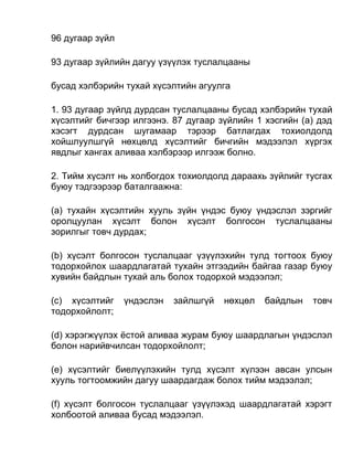 96 дугаар зүйл
93 дугаар зүйлийн дагуу үзүүлэх туслалцааны
бусад хэлбэрийн тухай хүсэлтийн агуулга
1. 93 дугаар зүйлд дурдсан туслалцааны бусад хэлбэрийн тухай
хүсэлтийг бичгээр илгээнэ. 87 дугаар зүйлийн 1 хэсгийн (а) дэд
хэсэгт дурдсан шугамаар тэрээр батлагдах тохиолдолд
хойшлуулшгүй нөхцөлд хүсэлтийг бичгийн мэдээлэл хүргэх
явдлыг хангах аливаа хэлбэрээр илгээж болно.
2. Тийм хүсэлт нь холбогдох тохиолдолд дараахь зүйлийг тусгах
буюу тэдгээрээр баталгаажна:
(а) тухайн хүсэлтийн хууль зүйн үндэс буюу үндэслэл зэргийг
оролцуулан хүсэлт болон хүсэлт болгосон туслалцааны
зорилгыг товч дурдах;
(b) хүсэлт болгосон туслалцааг үзүүлэхийн тулд тогтоох буюу
тодорхойлох шаардлагатай тухайн этгээдийн байгаа газар буюу
хувийн байдлын тухай аль болох тодорхой мэдээлэл;
(c) хүсэлтийг үндэслэн зайлшгүй нөхцөл байдлын товч
тодорхойлолт;
(d) хэрэгжүүлэх ёстой аливаа журам буюу шаардлагын үндэслэл
болон нарийвчилсан тодорхойлолт;
(e) хүсэлтийг биелүүлэхийн тулд хүсэлт хүлээн авсан улсын
хууль тогтоомжийн дагуу шаардагдаж болох тийм мэдээлэл;
(f) хүсэлт болгосон туслалцааг үзүүлэхэд шаардлагатай хэрэгт
холбоотой аливаа бусад мэдээлэл.
 