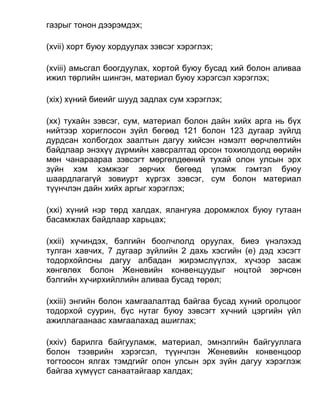 газрыг тонон дээрэмдэх;
(xvii) хорт буюу хордуулах зэвсэг хэрэглэх;
(xviii) амьсгал боогдуулах, хортой буюу бусад хий болон аливаа
ижил төрлийн шингэн, материал буюу хэрэгсэл хэрэглэх;
(xix) хүний биеийг шууд задлах сум хэрэглэх;
(xx) тухайн зэвсэг, сум, материал болон дайн хийх арга нь бүх
нийтээр хориглосон зүйл бөгөөд 121 болон 123 дугаар зүйлд
дурдсан холбогдох заалтын дагуу хийсэн нэмэлт өөрчлөлтийн
байдлаар энэхүү дүрмийн хавсралтад орсон тохиолдолд өөрийн
мөн чанараараа зэвсэгт мөргөлдөөний тухай олон улсын эрх
зүйн хэм хэмжээг зөрчих бөгөөд үлэмж гэмтэл буюу
шаардлагагүй зовиурт хүргэх зэвсэг, сум болон материал
түүнчлэн дайн хийх аргыг хэрэглэх;
(xxi) хүний нэр төрд халдах, ялангуяа доромжлох буюу гутаан
басамжлах байдлаар харьцах;
(xxii) хүчиндэх, бэлгийн боолчлолд оруулах, биеэ үнэлэхэд
тулган хавчих, 7 дугаар зүйлийн 2 дахь хэсгийн (е) дэд хэсэгт
тодорхойлсны дагуу албадан жирэмслүүлэх, хүчээр засаж
хөнгөлөх болон Женевийн конвенцуудыг ноцтой зөрчсөн
бэлгийн хүчирхийллийн аливаа бусад төрөл;
(xxiii) энгийн болон хамгаалалтад байгаа бусад хүний оролцоог
тодорхой суурин, бүс нутаг буюу зэвсэгт хүчний цэргийн үйл
ажиллагаанаас хамгаалахад ашиглах;
(xxiv) барилга байгууламж, материал, эмнэлгийн байгууллага
болон тээврийн хэрэгсэл, түүнчлэн Женевийн конвенцоор
тогтоосон ялгах тэмдгийг олон улсын эрх зүйн дагуу хэрэглэж
байгаа хүмүүст санаатайгаар халдах;
 