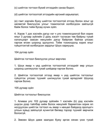 (c) шийтгэх тогтоол бүхий этгээдийн санаа бодол;
(d) шийтгэх тогтоолтой этгээдийн иргэний харьяалал;
(e) гэмт хэргийн буюу шийтгэх тогтоолтой этгээд болон ялыг үр
нөлөөтэй биелүүлэх улсыг томилохтой холбогдсон зайлшгүй
байж болох тийм бусад хүчин зүйл.
4. Хэрэв 1 дэх хэсгийн дагуу нэг ч улс томилогдоогүй бол хорих
ялыг 3 дугаар зүйлийн 2 дахь хэсэгт тусгасан төв байрны тухай
хэлэлцээрт заасан нөхцлийн дагуу байрлаж байгаа улсаас
гаргаж өгсөн шоронд эдлүүлнэ. Тийм тохиолдолд хорих ялыг
гүйцэтгэхтэй холбогдсон зардлыг Шүүх хариуцна.
104 дүгээр зүйл
Шийтгэх тогтоол биелүүлэх улсыг өөрчлөх
1. Шүүх ямар ч үед шийтгэх тогтоолтой этгээдийг өөр улсын
шоронд шилжүүлэх тухай шийдвэр гаргаж болно.
2. Шийтгэх тогтоолтой этгээд ямар ч үед шийтгэх тогтоолыг
гүйцэтгэх улсаас түүнийг шилжүүлэх тухай өргөдлийг Шүүхэд
гаргаж болно.
105 дугаар зүйл
Шийтгэх тогтоолыг биелүүлэх
1. Аливаа улс 103 дугаар зүйлийн 1 хэсгийн (b) дэд хэсгийн
үндсэн дээр тайлбар хийж болох нөхцлийг баримтлан хорих ял
ногдуулсан шийтгэх тогтоол нь ямар ч нөхцөл байдалд оролцогч
улсын хувьд зайлшгүй хүчинтэй бөгөөд тэрээр түүнийг өөрчилж
болохгүй.
2. Зөвхөн Шүүх давж заалдах буюу эргэж хянан үзэх тухай
 