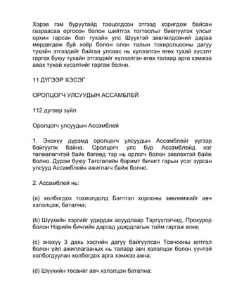 Хэрэв гэм буруутайд тооцогдсон этгээд хоригдож байсан
газраасаа оргосон болон шийтгэх тогтоолыг биелүүлэх улсыг
орхин гарсан бол тухайн улс Шүүхтэй зөвлөлдсөний дараа
мөрдөгдөж буй хоёр болон олон талын тохиролцооны дагуу
тухайн этгээдийг байгаа улсаас нь хүлээлгэн өгөх тухай хүсэлт
гаргах буюу тухайн этгээдийг хүлээлгэн өгөх талаар арга хэмжээ
авах тухай хүсэлтийг гаргаж болно.
11 ДҮГЭЭР ХЭСЭГ
ОРОЛЦОГЧ УЛСУУДЫН АССАМБЛЕЙ
112 дугаар зүйл
Оролцогч улсуудын Ассамблей
1. Энэхүү дүрэмд оролцогч улсуудын Ассамблейг үүгээр
байгуулж байна. Оролцогч улс бүр Ассамблейд нэг
төлөөлөгчтэй байх бөгөөд тэр нь орлогч болон зөвлөхтэй байж
болно. Дүрэм буюу Төгсгөлийн баримт бичигт гарын үсэг зурсан
улсууд Ассамблейн ажиглагч байж болно.
2. Ассамблей нь:
(а) холбогдох тохиолдолд Бэлтгэл хорооны зөвлөмжийг авч
хэлэлцэж, батална;
(b) Шүүхийн хэргийг удирдах асуудлаар Тэргүүлэгчид, Прокурор
болон Нарийн бичгийн даргад удирдлагын тойм гаргаж өгнө;
(c) энэхүү 3 дахь хэсгийн дагуу байгуулсан Товчооны илтгэл
болон үйл ажиллагааных нь талаар авч хэлэлцэх болон үүнтэй
холбогдуулан холбогдох арга хэмжээ авна;
(d) Шүүхийн төсвийг авч хэлэлцэн батална;
 