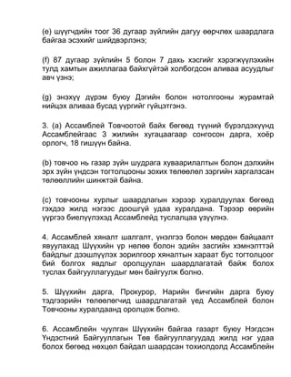 (e) шүүгчдийн тоог 36 дугаар зүйлийн дагуу өөрчлөх шаардлага
байгаа эсэхийг шийдвэрлэнэ;
(f) 87 дугаар зүйлийн 5 болон 7 дахь хэсгийг хэрэгжүүлэхийн
тулд хамтын ажиллагаа байхгүйтэй холбогдсон аливаа асуудлыг
авч үзнэ;
(g) энэхүү дүрэм буюу Дэгийн болон нотолгооны журамтай
нийцэх аливаа бусад үүргийг гүйцэтгэнэ.
3. (а) Ассамблей Товчоотой байх бөгөөд түүний бүрэлдэхүүнд
Ассамблейгаас 3 жилийн хугацаагаар сонгосон дарга, хоёр
орлогч, 18 гишүүн байна.
(b) товчоо нь газар зүйн шудрага хуваарилалтын болон дэлхийн
эрх зүйн үндсэн тогтолцооны зохих төлөөлөл зэргийн харгалзсан
төлөөллийн шинжтэй байна.
(c) товчооны хурлыг шаардлагын хэрээр хуралдуулах бөгөөд
гэхдээ жилд нэгээс доошгүй удаа хуралдана. Тэрээр өөрийн
үүргээ биелүүлэхэд Ассамблейд туслалцаа үзүүлнэ.
4. Ассамблей хяналт шалгалт, үнэлгээ болон мөрдөн байцаалт
явуулахад Шүүхийн үр нөлөө болон эдийн засгийн хэмнэлттэй
байдлыг дээшлүүлэх зорилгоор хяналтын хараат бус тогтолцоог
бий болгох явдлыг оролцуулан шаардлагатай байж болох
туслах байгууллагуудыг мөн байгуулж болно.
5. Шүүхийн дарга, Прокурор, Нарийн бичгийн дарга буюу
тэдгээрийн төлөөлөгчид шаардлагатай үед Ассамблей болон
Товчооны хуралдаанд оролцож болно.
6. Ассамблейн чуулган Шүүхийн байгаа газарт буюу Нэгдсэн
Үндэстний Байгууллагын Төв байгууллагуудад жилд нэг удаа
болох бөгөөд нөхцөл байдал шаардсан тохиолдолд Ассамблейн
 