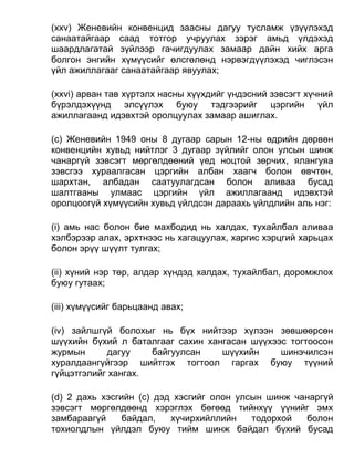 (xxv) Женевийн конвенцид заасны дагуу тусламж үзүүлэхэд
санаатайгаар саад тотгор учруулах зэрэг амьд үлдэхэд
шаардлагатай зүйлээр гачигдуулах замаар дайн хийх арга
болгон энгийн хүмүүсийг өлсгөлөнд нэрвэгдүүлэхэд чиглэсэн
үйл ажиллагааг санаатайгаар явуулах;
(xxvi) арван тав хүртэлх насны хүүхдийг үндэсний зэвсэгт хүчний
бүрэлдэхүүнд элсүүлэх буюу тэдгээрийг цэргийн үйл
ажиллагаанд идэвхтэй оролцуулах замаар ашиглах.
(c) Женевийн 1949 оны 8 дугаар сарын 12-ны өдрийн дөрвөн
конвенцийн хувьд нийтлэг 3 дугаар зүйлийг олон улсын шинж
чанаргүй зэвсэгт мөргөлдөөний үед ноцтой зөрчих, ялангуяа
зэвсгээ хураалгасан цэргийн албан хаагч болон өвчтөн,
шархтан, албадан саатуулагдсан болон аливаа бусад
шалтгааны улмаас цэргийн үйл ажиллагаанд идэвхтэй
оролцоогүй хүмүүсийн хувьд үйлдсэн дараахь үйлдлийн аль нэг:
(i) амь нас болон бие махбодид нь халдах, тухайлбал аливаа
хэлбэрээр алах, эрхтнээс нь хагацуулах, харгис хэрцгий харьцах
болон эрүү шүүлт тулгах;
(ii) хүний нэр төр, алдар хүндэд халдах, тухайлбал, доромжлох
буюу гутаах;
(iii) хүмүүсийг барьцаанд авах;
(iv) зайлшгүй болохыг нь бүх нийтээр хүлээн зөвшөөрсөн
шүүхийн бүхий л баталгааг сахин хангасан шүүхээс тогтоосон
журмын дагуу байгуулсан шүүхийн шинэчилсэн
хуралдаангүйгээр шийтгэх тогтоол гаргах буюу түүний
гүйцэтгэлийг хангах.
(d) 2 дахь хэсгийн (c) дэд хэсгийг олон улсын шинж чанаргүй
зэвсэгт мөргөлдөөнд хэрэглэх бөгөөд тийнхүү үүнийг эмх
замбараагүй байдал, хүчирхийллийн тодорхой болон
тохиолдлын үйлдэл буюу тийм шинж байдал бүхий бусад
 