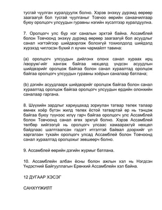 тусгай чуулган хуралдуулж болно. Хэрэв энэхүү дүрэмд өөрөөр
заагаагүй бол тусгай чуулганыг Товчоо өөрийн санаачилгаар
буюу оролцогч улсуудын гуравны нэгийн хүсэлтээр хуралдуулна.
7. Оролцогч улс бүр нэг саналын эрхтэй байна. Ассамблей
болон Товчоонд энэхүү дүрэмд өөрөөр заагаагүй бол асуудлыг
санал нэгтэйгээр шийдвэрлэж болохгүй тохиолдолд шийдэлд
хүрэхэд чиглэсэн бүхий л хүчин чармайлт тавина:
(а) оролцогч улсуудын дийлэнх олонх санал хураах ирц
/кворум/-ийг хангаж байгаа нөхцөлд үндсэн асуудлын
шийдвэрийг оролцож байгаа болон санал хураалтад оролцож
байгаа оролцогч улсуудын гуравны хоёрын саналаар батлана;
(b) дэгийн асуудлаарх шийдвэрийг оролцож байгаа болон санал
хураалтад оролцож байгаа оролцогч улсуудын ердийн олонхийн
саналаар гаргана.
8. Шүүхийн зардлыг хариуцахад зориулан татвар төлөх талаар
өмнөх хоёр бүтэн жилд төлөх ёстой татвартай өр нь тэнцэж
байгаа буюу түүнээс илүү гарч байгаа оролцогч улс Ассамблей
болон Товчоонд санал өгөх эрхгүй болно. Хэрэв Ассамблей
төлбөр хийгээгүй нь оролцогч улсаас хамаарахгүй нөхцөл
байдлаас шалтгаалсан гэдэгт итгэлтэй байвал дээрхийг үл
харгалзан тухайн оролцогч улсад Ассамблей болон Товчоонд
санал хураалтад оролцохыг зөвшөөрч болно.
9. Ассамблей өөрийн дэгийн журмыг батлана.
10. Ассамблейн албан ёсны болон ажлын хэл нь Нэгдсэн
Үндэстний Байгууллагын Ерөнхий Ассамблейн хэл байна.
12 ДУГААР ХЭСЭГ
САНХҮҮЖИЛТ
 