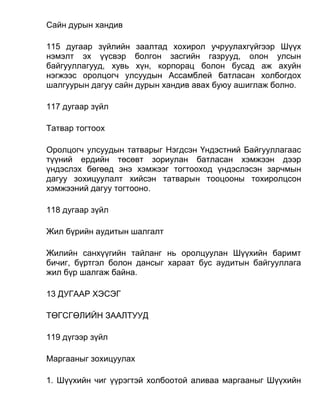 Сайн дурын хандив
115 дугаар зүйлийн заалтад хохирол учруулахгүйгээр Шүүх
нэмэлт эх үүсвэр болгон засгийн газрууд, олон улсын
байгууллагууд, хувь хүн, корпорац болон бусад аж ахуйн
нэгжээс оролцогч улсуудын Ассамблей батласан холбогдох
шалгуурын дагуу сайн дурын хандив авах буюу ашиглаж болно.
117 дугаар зүйл
Татвар тогтоох
Оролцогч улсуудын татварыг Нэгдсэн Үндэстний Байгууллагаас
түүний ердийн төсөвт зориулан батласан хэмжээн дээр
үндэслэх бөгөөд энэ хэмжээг тогтооход үндэслэсэн зарчмын
дагуу зохицуулалт хийсэн татварын тооцооны тохиролцсон
хэмжээний дагуу тогтооно.
118 дугаар зүйл
Жил бүрийн аудитын шалгалт
Жилийн санхүүгийн тайланг нь оролцуулан Шүүхийн баримт
бичиг, бүртгэл болон дансыг хараат бус аудитын байгууллага
жил бүр шалгаж байна.
13 ДУГААР ХЭСЭГ
ТӨГСГӨЛИЙН ЗААЛТУУД
119 дүгээр зүйл
Маргааныг зохицуулах
1. Шүүхийн чиг үүрэгтэй холбоотой аливаа маргааныг Шүүхийн
 