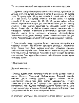 Тогтолцооны шинжтэй заалтуудад нэмэлт өөрчлөлт оруулах
1. Дүрмийн цэвэр тогтолцооны шинжтэй заалтууд, тухайлбал 35
дугаар зүйл, 36 дугаар зүйлийн 8 болон 9 дэх хэсэг, 37 дугаар
зүйл, 38 дугаар зүйл, 39 дүгээр зүйлийн 1 /эхний хоёр өгүүлбэр/,
2, 4 дэх хэсэг, 42 дугаар зүйлийн 4-9 дэх хэсэг, 43 дугаар
зүйлийн 2, 3 дахь хэсэг, 44, 46, 47, 49 дүгээр зүйлд хийсэн
нэмэлт өөрчлөлтийг ямар ч үед аливаа оролцогч улс 121 дүгээр
зүйлийн 1 дэх хэсгийн заалтаас үл хамааран санал болгож
болно. Санал болгож байгаа аливаа нэмэлт өөрчлөлтийн эх
бичвэрийг Нэгдсэн Үндэстний Байгууллагын Ерөнхий нарийн
бичгийн дарга буюу оролцогч улсуудын Ассамблейгаас
томилсон этгээдэд өгөх бөгөөд тэрээр түүнийг оролцогч бүх улс
болон Ассамблейд оролцож буй бусад талд нэн даруй тараана.
2. Энэ зүйлийн дагуу оруулсан бөгөөд санал нэгтэйгээр баталж
чадаагүй нэмэлт өөрчлөлтийг оролцогч улсуудын Ассамблей
буюу Хянан үзэх бага хуралд оролцогч улсуудын гуравны
хоёрын саналаар батлана. Тийм нэмэлт өөрчлөлтүүд оролцогч
бүх улсын хувьд тэдгээрийг Ассамблей буюу нөхцөл байдлаас
шалтгаалан Бага хурал батласнаас хойш 6 сарын дараа хүчин
төгөлдөр болно.
123 дугаар зүйл
Дүрмийг хянан үзэх
1.Энэхүү дүрэм хүчин төгөлдөр болсноос хойш долоон жилийн
дараа Нэгдсэн Үндэстний Байгууллагын Ерөнхий нарийн
бичгийн дарга энэхүү дүрэмд оруулах аливаа нэмэлт
өөрчлөлтийг хянан үзэх бага хурлыг хуралдуулна. Тийнхүү
хянан авч үзэх явдал нь 5 дугаар зүйлд дурдсан гэмт хэргийн
жагсаалтыг, гэвч түүгээр хязгаарлагдахгүй, тусгаж болно. Бага
хурал нь оролцогч улсуудын Ассамблейд оролцож буй талуудын
хувьд нээлттэй бөгөөд адил нөхцөлтэй байна.
2. Оролцогч улсуудын аль нэгний хүсэлтээр болон 1 дэх хэсэгт
 