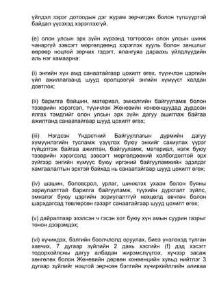 үйлдэл зэрэг дотоодын дэг журам зөрчигдөх болон түгшүүртэй
байдал үүсэхэд хэрэглэхгүй.
(e) олон улсын эрх зүйн хүрээнд тогтоосон олон улсын шинж
чанаргүй зэвсэгт мөргөлдөөнд хэрэглэх хууль болон заншлыг
өөрөөр ноцтой зөрчих гэдэгт, ялангуяа дараахь үйлдлүүдийн
аль нэг хамаарна:
(i) энгийн хүн амд санаатайгаар цохилт өгөх, түүнчлэн цэргийн
үйл ажиллагаанд шууд оролцоогүй энгийн хүмүүст халдан
довтлох;
(ii) барилга байшин, материал, эмнэлгийн байгууламж болон
тээврийн хэрэгсэл, түүнчлэн Женевийн конвенцуудад дурдсан
ялгах тэмдгийг олон улсын эрх зүйн дагуу ашиглаж байгаа
ажилтанд санаатайгаар шууд цохилт өгөх;
(iii) Нэгдсэн Үндэстний Байгууллагын дүрмийн дагуу
хүмүүнлэгийн тусламж үзүүлэх буюу энхийг сахиулах үүрэг
гүйцэтгэж байгаа ажилтан, байгууламж, материал, нэгж буюу
тээврийн хэрэгсэлд зэвсэгт мөргөлдөөний холбогдолтой эрх
зүйгээр энгийн хүмүүс буюу иргэний байгууламжийн эдэлдэг
хамгаалалтын эрхтэй байхад нь санаатайгаар шууд цохилт өгөх;
(iv) шашин, боловсрол, урлаг, шинжлэх ухаан болон буяны
зориулалттай барилга байгууламж, түүхийн дурсгалт зүйлс,
эмнэлэг буюу цэргийн зориулалтгүй нөхцөлд өвчтөн болон
шархдагсад төвлөрсөн газарт санаатайгаар шууд цохилт өгөх;
(v) дайралтаар эзэлсэн ч гэсэн хот буюу хүн амын суурин газрыг
тонон дээрэмдэх;
(vi) хүчиндэх, бэлгийн боолчлолд оруулах, биеэ үнэлэхэд тулган
хавчих, 7 дугаар зүйлийн 2 дахь хэсгийн (f) дэд хэсэгт
тодорхойлсны дагуу албадан жирэмслүүлэх, хүчээр засаж
хөнгөлөх болон Женевийн дөрвөн конвенцийн хувьд нийтлэг 3
дугаар зүйлийг ноцтой зөрчсөн бэлгийн хүчирхийллийн аливаа
 