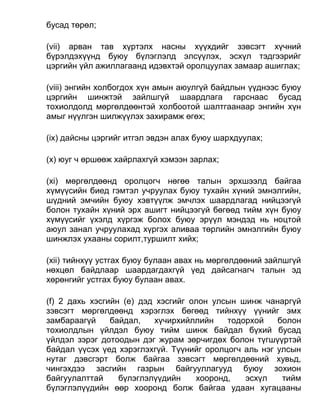 бусад төрөл;
(vii) арван тав хүртэлх насны хүүхдийг зэвсэгт хүчний
бүрэлдэхүүнд буюу бүлэглэлд элсүүлэх, эсхүл тэдгээрийг
цэргийн үйл ажиллагаанд идэвхтэй оролцуулах замаар ашиглах;
(viii) энгийн холбогдох хүн амын аюулгүй байдлын үүднээс буюу
цэргийн шинжтэй зайлшгүй шаардлага гарснаас бусад
тохиолдолд мөргөлдөөнтэй холбоотой шалтгаанаар энгийн хүн
амыг нүүлгэн шилжүүлэх захирамж өгөх;
(ix) дайсны цэргийг итгэл эвдэн алах буюу шархдуулах;
(x) юуг ч өршөөж хайрлахгүй хэмээн зарлах;
(xi) мөргөлдөөнд оролцогч нөгөө талын эрхшээлд байгаа
хүмүүсийн биед гэмтэл учруулах буюу тухайн хүний эмнэлгийн,
шүдний эмчийн буюу хэвтүүлж эмчлэх шаардлагад нийцээгүй
болон тухайн хүний эрх ашигт нийцээгүй бөгөөд тийм хүн буюу
хүмүүсийг үхэлд хүргэж болох буюу эрүүл мэндэд нь ноцтой
аюул занал учруулахад хүргэх аливаа төрлийн эмнэлгийн буюу
шинжлэх ухааны сорилт,туршилт хийх;
(xii) тийнхүү устгах буюу булаан авах нь мөргөлдөөний зайлшгүй
нөхцөл байдлаар шаардагдахгүй үед дайсагнагч талын эд
хөрөнгийг устгах буюу булаан авах.
(f) 2 дахь хэсгийн (e) дэд хэсгийг олон улсын шинж чанаргүй
зэвсэгт мөргөлдөөнд хэрэглэх бөгөөд тийнхүү үүнийг эмх
замбараагүй байдал, хүчирхийллийн тодорхой болон
тохиолдлын үйлдэл буюу тийм шинж байдал бүхий бусад
үйлдэл зэрэг дотоодын дэг журам зөрчигдөх болон түгшүүртэй
байдал үүсэх үед хэрэглэхгүй. Түүнийг оролцогч аль нэг улсын
нутаг дэвсгэрт болж байгаа зэвсэгт мөргөлдөөний хувьд,
чингэхдээ засгийн газрын байгууллагууд буюу зохион
байгуулалттай бүлэглэлүүдийн хооронд, эсхүл тийм
бүлэглэлүүдийн өөр хооронд болж байгаа удаан хугацааны
 