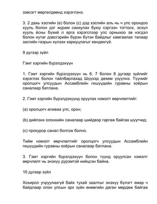 зэвсэгт мөргөлдөөнд хэрэглэнэ.
3. 2 дахь хэсгийн (e) болон (c) дэд хэсгийн аль нь ч улс орондоо
хууль болон дэг журам сахиулах буюу сэргээн тогтоох, эсхүл
хууль ёсны бүхий л арга хэрэгслээр улс орныхоо эв нэгдэл
болон нутаг дэвсгэрийн бүрэн бүтэн байдлыг хамгаалах талаар
засгийн газрын хүлээх хариуцлагыг хөндөхгүй.
9 дүгээр зүйл
Гэмт хэргийн бүрэлдэхүүн
1. Гэмт хэргийн бүрэлдэхүүн нь 6, 7 болон 8 дугаар зүйлийг
хэрэглэх болон тайлбарлахад Шүүхэд дөхөм үзүүлнэ. Түүнийг
оролцогч улсуудын Ассамблейн гишүүдийн гуравны хоёрын
саналаар батлана.
2. Гэмт хэргийн бүрэлдэхүүнд оруулах нэмэлт өөрчлөлтийг:
(а) оролцогч аливаа улс, орон;
(b) дийлэнх олонхийн саналаар шийдвэр гаргаж байгаа шүүгчид;
(c) прокурор санал болгож болно.
Тийм нэмэлт өөрчлөлтийг оролцогч улсуудын Ассамблейн
гишүүдийн гуравны хоёрын саналаар батлана.
3. Гэмт хэргийн бүрэлдэхүүн болон түүнд оруулсан нэмэлт
өөрчлөлт нь энэхүү дүрэмтэй нийцсэн байна.
10 дугаар зүйл
Хохирол учруулахгүй байх тухай заалтыг энэхүү бүлэгт ямар ч
байдлаар олон улсын эрх зүйн өнөөгийн даган мөрдөж байгаа
 