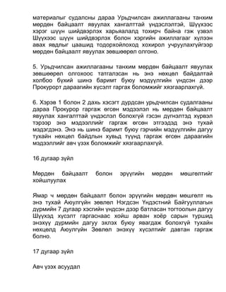 материалыг судалсны дараа Урьдчилсан ажиллагааны танхим
мөрдөн байцаалт явуулах хангалттай үндэслэлтэй, Шүүхээс
хэрэг шүүн шийдвэрлэх харьяалалд тохирч байна гэж үзвэл
Шүүхээс шүүн шийдвэрлэх болон хэргийн ажиллагааг хүлээн
авах явдлыг цаашид тодорхойлоход хохирол учруулахгүйгээр
мөрдөн байцаалт явуулах зөвшөөрөл олгоно.
5. Урьдчилсан ажиллагааны танхим мөрдөн байцаалт явуулах
зөвшөөрөл олгохоос татгалзсан нь энэ нөхцөл байдалтай
холбоо бүхий шинэ баримт буюу мэдүүлгийн үндсэн дээр
Прокурорт дараагийн хүсэлт гаргах боломжийг хязгаарлахгүй.
6. Хэрэв 1 болон 2 дахь хэсэгт дурдсан урьдчилсан судалгааны
дараа Прокурор гаргаж өгсөн мэдээлэл нь мөрдөн байцаалт
явуулах хангалттай үндэслэл болохгүй гэсэн дүгнэлтэд хүрвэл
тэрээр энэ мэдээллийг гаргаж өгсөн этгээдэд энэ тухай
мэдэгдэнэ. Энэ нь шинэ баримт буюу гэрчийн мэдүүлгийн дагуу
тухайн нөхцөл байдлын хувьд түүнд гаргаж өгсөн дараагийн
мэдээллийг авч үзэх боломжийг хязгаарлахгүй.
16 дугаар зүйл
Мөрдөн байцаалт болон эрүүгийн мөрдөн мөшгөлтийг
хойшлуулах
Ямар ч мөрдөн байцаалт болон эрүүгийн мөрдөн мөшгөлт нь
энэ тухай Аюулгүйн зөвлөл Нэгдсэн Үндэстний Байгууллагын
дүрмийн 7 дугаар хэсгийн үндсэн дээр батласан тогтоолын дагуу
Шүүхэд хүсэлт гаргаснаас хойш арван хоёр сарын туршид
энэхүү дүрмийн дагуу эхлэх буюу явагдаж болохгүй тухайн
нөхцөлд Аюулгүйн Зөвлөл энэхүү хүсэлтийг давтан гаргаж
болно.
17 дугаар зүйл
Авч үзэх асуудал
 