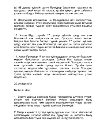 (c) 58 дугаар зүйлийн дагуу Прокурор баривчлах тушаалыг нь
гаргуулах тухай хүсэлтийг гаргаж, тухайн хүмүүс оргон зайлахыг
улсын холбогдох байгууллагатай хамтран таслан зогсоох.
9. Эсэргүүцэл илэрхийлэх нь Прокуророос авч хэрэгжүүлсэн
аливаа үйлдлийн буюу эсэргүүцэл илэрхийлэхээс өмнө Шүүхээс
гаргасан аливаа тушаал буюу захирамжийн хүчинтэй байдлыг
хөндөхгүй.
10. Хэрэв Шүүх хэргийг 17 дугаар зүйлийн дагуу авч үзэх
боломжгүй гэж шийдвэрлэсэн үед Прокурор шинэ нөхцөл
байдал бий болсон бөгөөд түүний улмаас 17 дугаар зүйлийн
дагуу хэргийг авч үзэх боломжгүй гэж урьд нь үзсэн үндэслэл
алга болсон гэдэгт бүрэн итгэлтэй байвал энэ шийдвэрийг эргэж
харах хүсэлт гаргаж болно.
11. Хэрэв Прокурор 17 дугаар зүйлд дурдсан асуудлыг бодолцон
мөрдөн байцаалтыг шилжүүлж байгаа бол тэрээр тухайн
хэргийн шүүх ажиллагааны тухай мэдээллийг Прокурорт гаргаж
өгөх хүсэлтийг тухайн оронд гаргаж болно. Тухайн орны
хүсэлтээр мэдээллийн нууцлалыг хангана. Хэрэв Прокурор
цаашид мөрдөн байцаалтыг үргэлжүүлэх шийдвэр гаргавал энэ
тухай тухайн хэргийн шүүх ажиллагааг шилжүүлсэн улсад
мэдэгдэнэ.
20 дугаар зүйл
Ne bis in idem
1. Энэхүү дүрэмд зааснаас бусад тохиолдолд Шүүхээс тухайн
хүнийг гэм буруутай болохыг хүлээн зөвшөөрөх буюу
цагаатгахаас өмнө гэмт хэргийн бүрэлдэхүүний үндэс болсон
үйлдлийн төлөө ямар ч хүнийг шийтгэж болохгүй.
2. Ямар ч хүнийг 5 дугаар зүйлд дурдсан гэмт хэрэг үйлдсэнтэй
холбогдуулж Шүүхээс нэгэнт гэм буруутайг нь нотолсон буюу
цагаатгасан бол түүнд өөр шүүхээс ял ногдуулж болохгүй.
 