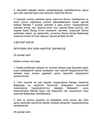 2. Шүүхийн өөрийн өмнөх шийдвэрүүдэд тайлбарласны дагуу
эрх зүйн зарчим буюу хэм хэмжээг хэрэглэж болно.
3. Хуулийг энэхүү зүйлийн дагуу хэрэглэх болон тайлбарлах нь
олон улсын хэмжээнд хүлээн зөвшөөрөгдсөн хүний эрхтэй
нийцэх бөгөөд 7 дугаар зүйлийн 3 дахь хэсэгт тодорхойлсон
хүйсийн ялгаа, нас, арьсны өнгө, хэл, шашин буюу шүтлэг, улс
төрийн буюу бусад итгэл үнэмшил, иргэний, үндэсний болон
нийгмийн гарал, эд хөрөнгийн, угсаатны болон бусад байдлаар
зохисгүй ялгаа тогтоох явдлыг гаргахгүй байх ёстой.
3 ДУГААР ХЭСЭГ
ЭРҮҮГИЙН ЭРХ ЗҮЙН НИЙТЛЭГ ЗАРЧМУУД
22 дугаар зүйл
Nullum crimen sine lege
1. Хэрэв холбогдох үйлдэл нь түүнийг үйлдэх үед Шүүхийн хэрэг
шүүн шийдвэрлэх эрхэд хамаарах гэмт хэргийг бүрдүлээгүй бол
аливаа хүнд энэхүү дүрмийн дагуу эрүүгийн хариуцлага
хүлээлгэхгүй.
2. Гэмт хэргийг яв цав нарийн тодорхойлох бөгөөд төсөөтэй
байдлаар нь хэрэглэж болохгүй. Хоёрдмол агуулгатай
тохиолдолд тодорхойлолтыг мөрдөн байцаалт, шүүх
ажиллагаанд байгаа буюу гэм буруутай гэж тооцогдсон хүнд
ашигтай байдлаар тайлбарлана.
3. Энэ нь энэхүү дүрмээс үл хамааран олон улсын эрх зүйн
дагуу эрүүгийн шинжтэй хэмээн аливаа үйлдлийг тодорхойлоход
нөлөөлөхгүй.
23 дугаар зүйл
 