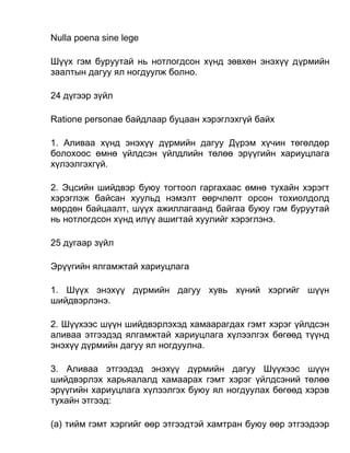 Nulla poena sine lege
Шүүх гэм буруутай нь нотлогдсон хүнд зөвхөн энэхүү дүрмийн
заалтын дагуу ял ногдуулж болно.
24 дүгээр зүйл
Ratione personae байдлаар буцаан хэрэглэхгүй байх
1. Аливаа хүнд энэхүү дүрмийн дагуу Дүрэм хүчин төгөлдөр
болохоос өмнө үйлдсэн үйлдлийн төлөө эрүүгийн хариуцлага
хүлээлгэхгүй.
2. Эцсийн шийдвэр буюу тогтоол гаргахаас өмнө тухайн хэрэгт
хэрэглэж байсан хуульд нэмэлт өөрчлөлт орсон тохиолдолд
мөрдөн байцаалт, шүүх ажиллагаанд байгаа буюу гэм буруутай
нь нотлогдсон хүнд илүү ашигтай хуулийг хэрэглэнэ.
25 дугаар зүйл
Эрүүгийн ялгамжтай хариуцлага
1. Шүүх энэхүү дүрмийн дагуу хувь хүний хэргийг шүүн
шийдвэрлэнэ.
2. Шүүхээс шүүн шийдвэрлэхэд хамаарагдах гэмт хэрэг үйлдсэн
аливаа этгээдэд ялгамжтай хариуцлага хүлээлгэх бөгөөд түүнд
энэхүү дүрмийн дагуу ял ногдуулна.
3. Аливаа этгээдэд энэхүү дүрмийн дагуу Шүүхээс шүүн
шийдвэрлэх харьяалалд хамаарах гэмт хэрэг үйлдсэний төлөө
эрүүгийн хариуцлага хүлээлгэх буюу ял ногдуулах бөгөөд хэрэв
тухайн этгээд:
(а) тийм гэмт хэргийг өөр этгээдтэй хамтран буюу өөр этгээдээр
 