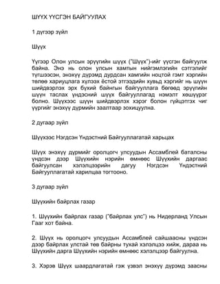 ШҮҮХ ҮҮСГЭН БАЙГУУЛАХ
1 дүгээр зүйл
Шүүх
Үүгээр Олон улсын эрүүгийн шүүх (”Шүүх”)-ийг үүсгэн байгуулж
байна. Энэ нь олон улсын хамтын нийгэмлэгийн сэтгэлийг
түгшээсэн, энэхүү дүрэмд дурдсан хамгийн ноцтой гэмт хэргийн
төлөө хариуцлага хүлээх ёстой этгээдийн хувьд хэргийг нь шүүн
шийдвэрлэх эрх бүхий байнгын байгууллага бөгөөд эрүүгийн
шүүн таслах үндэсний шүүх байгууллагад нэмэлт хөшүүрэг
болно. Шүүхээс шүүн шийдвэрлэх хэрэг болон гүйцэтгэх чиг
үүргийг энэхүү дүрмийн заалтаар зохицуулна.
2 дугаар зүйл
Шүүхээс Нэгдсэн Үндэстний Байгууллагатай харьцах
Шүүх энэхүү дүрмийг оролцогч улсуудын Ассамблей баталсны
үндсэн дээр Шүүхийн нэрийн өмнөөс Шүүхийн даргаас
байгуулсан хэлэлцээрийн дагуу Нэгдсэн Үндэстний
Байгууллагатай харилцаа тогтооно.
3 дугаар зүйл
Шүүхийн байрлах газар
1. Шүүхийн байрлах газар (”байрлах улс”) нь Нидерланд Улсын
Гааг хот байна.
2. Шүүх нь оролцогч улсуудын Ассамблей сайшаасны үндсэн
дээр байрлах улстай төв байрны тухай хэлэлцээ хийж, дараа нь
Шүүхийн дарга Шүүхийн нэрийн өмнөөс хэлэлцээр байгуулна.
3. Хэрэв Шүүх шаардлагатай гэж үзвэл энэхүү дүрэмд заасны
 