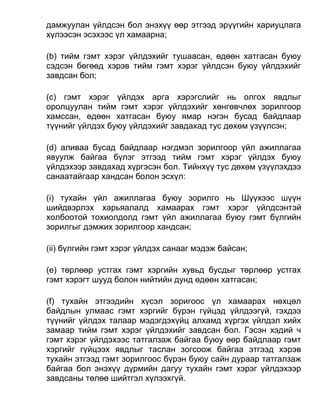 дамжуулан үйлдсэн бол энэхүү өөр этгээд эрүүгийн хариуцлага
хүлээсэн эсэхээс үл хамаарна;
(b) тийм гэмт хэрэг үйлдэхийг тушаасан, өдөөн хатгасан буюу
сэдсэн бөгөөд хэрэв тийм гэмт хэрэг үйлдсэн буюу үйлдэхийг
завдсан бол;
(c) гэмт хэрэг үйлдэх арга хэрэгслийг нь олгох явдлыг
оролцуулан тийм гэмт хэрэг үйлдэхийг хөнгөвчлөх зорилгоор
хамссан, өдөөн хатгасан буюу ямар нэгэн бусад байдлаар
түүнийг үйлдэх буюу үйлдэхийг завдахад тус дөхөм үзүүлсэн;
(d) аливаа бусад байдлаар нэгдмэл зорилгоор үйл ажиллагаа
явуулж байгаа бүлэг этгээд тийм гэмт хэрэг үйлдэх буюу
үйлдэхээр завдахад хүргэсэн бол. Тийнхүү тус дөхөм үзүүлэхдээ
санаатайгаар хандсан болон эсхүл:
(i) тухайн үйл ажиллагаа буюу зорилго нь Шүүхээс шүүн
шийдвэрлэх харьяалалд хамаарах гэмт хэрэг үйлдсэнтэй
холбоотой тохиолдолд гэмт үйл ажиллагаа буюу гэмт бүлгийн
зорилгыг дэмжих зорилгоор хандсан;
(ii) бүлгийн гэмт хэрэг үйлдэх санааг мэдэж байсан;
(e) төрлөөр устгах гэмт хэргийн хувьд бусдыг төрлөөр устгах
гэмт хэрэгт шууд болон нийтийн дунд өдөөн хатгасан;
(f) тухайн этгээдийн хүсэл зоригоос үл хамаарах нөхцөл
байдлын улмаас гэмт хэргийг бүрэн гүйцэд үйлдээгүй, гэхдээ
түүнийг үйлдэх талаар мэдэгдэхүйц алхамд хүргэх үйлдэл хийх
замаар тийм гэмт хэрэг үйлдэхийг завдсан бол. Гэсэн хэдий ч
гэмт хэрэг үйлдэхээс татгалзаж байгаа буюу өөр байдлаар гэмт
хэргийг гүйцээх явдлыг таслан зогсоож байгаа этгээд хэрэв
тухайн этгээд гэмт зорилгоос бүрэн буюу сайн дураар татгалзаж
байгаа бол энэхүү дүрмийн дагуу тухайн гэмт хэрэг үйлдэхээр
завдсаны төлөө шийтгэл хүлээхгүй.
 