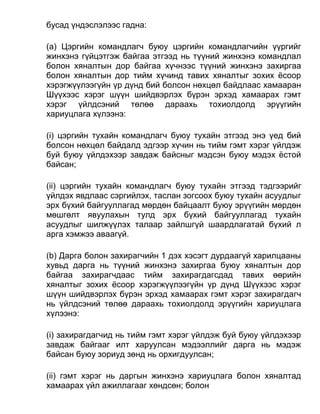 бусад үндэслэлээс гадна:
(a) Цэргийн командлагч буюу цэргийн командлагчийн үүргийг
жинхэнэ гүйцэтгэж байгаа этгээд нь түүний жинхэнэ командлал
болон хяналтын дор байгаа хүчнээс түүний жинхэнэ захиргаа
болон хяналтын дор тийм хүчинд тавих хяналтыг зохих ёсоор
хэрэгжүүлээгүйн үр дүнд бий болсон нөхцөл байдлаас хамааран
Шүүхээс хэрэг шүүн шийдвэрлэх бүрэн эрхэд хамаарах гэмт
хэрэг үйлдсэний төлөө дараахь тохиолдолд эрүүгийн
хариуцлага хүлээнэ:
(i) цэргийн тухайн командлагч буюу тухайн этгээд энэ үед бий
болсон нөхцөл байдалд эдгээр хүчин нь тийм гэмт хэрэг үйлдэж
буй буюу үйлдэхээр завдаж байсныг мэдсэн буюу мэдэх ёстой
байсан;
(ii) цэргийн тухайн командлагч буюу тухайн этгээд тэдгээрийг
үйлдэх явдлаас сэргийлэх, таслан зогсоох буюу тухайн асуудлыг
эрх бүхий байгууллагад мөрдөн байцаалт буюу эрүүгийн мөрдөн
мөшгөлт явуулахын тулд эрх бүхий байгууллагад тухайн
асуудлыг шилжүүлэх талаар зайлшгүй шаардлагатай бүхий л
арга хэмжээ аваагүй.
(b) Дарга болон захирагчийн 1 дэх хэсэгт дурдаагүй харилцааны
хувьд дарга нь түүний жинхэнэ захиргаа буюу хяналтын дор
байгаа захирагчдаас тийм захирагдагсдад тавих өөрийн
хяналтыг зохих ёсоор хэрэгжүүлээгүйн үр дүнд Шүүхээс хэрэг
шүүн шийдвэрлэх бүрэн эрхэд хамаарах гэмт хэрэг захирагдагч
нь үйлдсэний төлөө дараахь тохиолдолд эрүүгийн хариуцлага
хүлээнэ:
(i) захирагдагчид нь тийм гэмт хэрэг үйлдэж буй буюу үйлдэхээр
завдаж байгааг илт харуулсан мэдээллийг дарга нь мэдэж
байсан буюу зориуд зөнд нь орхигдуулсан;
(ii) гэмт хэрэг нь даргын жинхэнэ хариуцлага болон хяналтад
хамаарах үйл ажиллагааг хөндсөн; болон
 