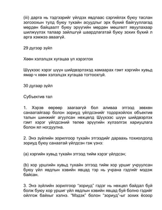 (iii) дарга нь тэдгээрийг үйлдэх явдлаас сэргийлэх буюу таслан
зогсоохын тулд буюу тухайн асуудлыг эрх бүхий байгууллагад
мөрдөн байцаалт буюу эрүүгийн мөрдөн мөшгөлт явуулахаар
шилжүүлэх талаар зайлшгүй шаардлагатай буюу зохих бүхий л
арга хэмжээ аваагүй.
29 дүгээр зүйл
Хөөн хэлэлцэх хугацаа үл хэрэглэх
Шүүхээс хэрэг шүүн шийдвэрлэхэд хамаарах гэмт хэргийн хувьд
ямар ч хөөн хэлэлцэх хугацаа тогтоохгүй.
30 дугаар зүйл
Субъектив тал
1. Хэрэв өөрөөр заагаагүй бол аливаа этгээд зөвхөн
санаатайгаар болон зориуд үйлдсэнийг тодорхойлох объектив
талын шинжийг агуулсан нөхцөлд Шүүхээс шүүн шийдвэрлэх
гэмт хэрэг үйлдсэний төлөө эрүүгийн хүлээлгэх хариуцлага
болон ял ногдуулна.
2. Энэ зүйлийн зорилгоор тухайн этгээдийг дараахь тохиолдолд
зориуд буюу санаатай үйлдсэн гэж үзнэ:
(а) хэргийн хувьд тухайн этгээд тийм хэрэг үйлдсэн;
(b) хор уршгийн хувьд тухайн этгээд тийм хор уршиг учруулсан
буюу үйл явдлын хэвийн явцад тэр нь учрана гэдгийг мэдэж
байсан.
3. Энэ зүйлийн зорилгоор “зориуд” гэдэг нь нөхцөл байдал буй
болж буюу хор уршиг үйл явдлын хэвийн явцад буй болно гэдийг
ойлгож байхыг хэлнэ. “Мэдэх” болон “зориуд”-ыг зохих ёсоор
 