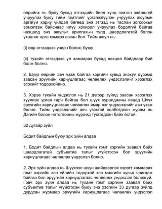 өөрийнх нь буюу бусад этгээдийн биед хүнд гэмтэл зайлшгүй
учруулах буюу тийм гэмтлийг үргэлжлүүлэн учруулах аюулын
аргагүй хариу үйлдэл бөгөөд энэ этгээд нь таслан зогсоохыг
эрмэлзэж байснаас илүү хохирол учруулах бодолгүй байгаа
нөхцөлд энэ аюулыг арилгахын тулд шаардлагатай болон
ухаалаг арга хэмжээ авсан бол. Тийм аюул нь:
(i) өөр этгээдээс учирч болох; буюу
(ii) тухайн этгээдээс үл хамаарах бусад нөхцөл байдлаар бий
болж болно.
2. Шүүх өөрийн авч үзэж байгаа хэргийн хувьд энэхүү дүрэмд
заасан эрүүгийн хариуцлагаас чөлөөлөх үндэслэлийг хэрэглэх
эсэхийг тодорхойлно.
3. Хэрэв тухайн үндэслэл нь 21 дүгээр зүйлд заасан хэрэглэх
хуулиас урган гарч байгаа бол шүүх хуралдааны явцад Шүүх
эрүүгийн хариуцлагаас чөлөөлөх ямар нэг үндэслэлийг авч үзэж
болно. Тийм үндэслэлийг авч үзэхтэй холбогдсон журам нь
Дэгийн болон нотолгооны журамд тусгагдсан байх ёстой.
32 дугаар зүйл
Бодит байдлын буюу эрх зүйн алдаа
1. Бодит байдлын алдаа нь тухайн гэмт хэргийн заавал байх
шаардлагатай субъектив талыг үгүйсгэсэн бол эрүүгийн
хариуцлагаас чөлөөлөх үндэслэл болно.
2. Эрх зүйн алдаа нь Шүүхээс шүүн шийдвэрлэх хэрэгт хамаарах
гэмт хэргийн зан үйлийн тодорхой хэв маягийн хувьд яригдаж
байгаа бол эрүүгийн хариуцлагаас чөлөөлөх үндэслэл болохгүй.
Гэвч эрх зүйн алдаа нь тухайн гэмт хэргийн заавал байх
субъектив талыг үгүйсгэсэн буюу энэ хэсгийн 33 дугаар зүйлд
дурдсан журмаар эрүүгийн хариуцлагаас чөлөөлөх үндэслэл
 