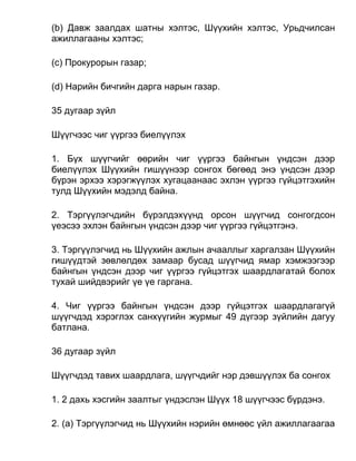 (b) Давж заалдах шатны хэлтэс, Шүүхийн хэлтэс, Урьдчилсан
ажиллагааны хэлтэс;
(c) Прокурорын газар;
(d) Нарийн бичгийн дарга нарын газар.
35 дугаар зүйл
Шүүгчээс чиг үүргээ биелүүлэх
1. Бүх шүүгчийг өөрийн чиг үүргээ байнгын үндсэн дээр
биелүүлэх Шүүхийн гишүүнээр сонгох бөгөөд энэ үндсэн дээр
бүрэн эрхээ хэрэгжүүлэх хугацаанаас эхлэн үүргээ гүйцэтгэхийн
тулд Шүүхийн мэдэлд байна.
2. Тэргүүлэгчдийн бүрэлдэхүүнд орсон шүүгчид сонгогдсон
үеэсээ эхлэн байнгын үндсэн дээр чиг үүргээ гүйцэтгэнэ.
3. Тэргүүлэгчид нь Шүүхийн ажлын ачааллыг харгалзан Шүүхийн
гишүүдтэй зөвлөлдөх замаар бусад шүүгчид ямар хэмжээгээр
байнгын үндсэн дээр чиг үүргээ гүйцэтгэх шаардлагатай болох
тухай шийдвэрийг үе үе гаргана.
4. Чиг үүргээ байнгын үндсэн дээр гүйцэтгэх шаардлагагүй
шүүгчдэд хэрэглэх санхүүгийн журмыг 49 дүгээр зүйлийн дагуу
батлана.
36 дугаар зүйл
Шүүгчдэд тавих шаардлага, шүүгчдийг нэр дэвшүүлэх ба сонгох
1. 2 дахь хэсгийн заалтыг үндэслэн Шүүх 18 шүүгчээс бүрдэнэ.
2. (а) Тэргүүлэгчид нь Шүүхийн нэрийн өмнөөс үйл ажиллагаагаа
 