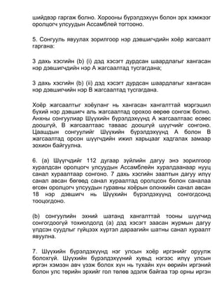 шийдвэр гаргаж болно. Хорооны бүрэлдэхүүн болон эрх хэмжээг
оролцогч улсуудын Ассамблей тогтооно.
5. Сонгууль явуулах зорилгоор нэр дэвшигчдийн хоёр жагсаалт
гаргана:
3 дахь хэсгийн (b) (i) дэд хэсэгт дурдсан шаардлагыг хангасан
нэр дэвшигчдийн нэр А жагсаалтад тусгагдана;
3 дахь хэсгийн (b) (ii) дэд хэсэгт дурдсан шаардлагыг хангасан
нэр дэвшигчийн нэр B жагсаалтад тусгагдана.
Хоёр жагсаалтыг хоёуланг нь хангасан хангалттай мэргэшил
бүхий нэр дэвшигч аль жагсаалтад орохоо өөрөө сонгож болно.
Анхны сонгуулиар Шүүхийн бүрэлдэхүүнд А жагсаалтаас есөөс
доошгүй, В жагсаалтаас таваас доошгүй шүүгчийг сонгоно.
Цаашдын сонгуулийг Шүүхийн бүрэлдэхүүнд А болон B
жагсаалтад орсон шүүгчдийн ижил харьцааг хадгалах замаар
зохион байгуулна.
6. (а) Шүүгчдийг 112 дугаар зүйлийн дагуу энэ зорилгоор
хуралдсан оролцогч улсуудын Ассамблейн хуралдаанаар нууц
санал хураалтаар сонгоно. 7 дахь хэсгийн заалтын дагуу илүү
санал авсан бөгөөд санал хураалтад оролцсон болон саналаа
өгсөн оролцогч улсуудын гуравны хоёрын олонхийн санал авсан
18 нэр дэвшигч нь Шүүхийн бүрэлдэхүүнд сонгогдсонд
тооцогдоно.
(b) сонгуулийн эхний шатанд хангалттай тооны шүүгчид
сонгогдоогүй тохиолдолд (а) дэд хэсэгт заасан журмын дагуу
үлдсэн суудлыг гүйцээх хүртэл дараагийн шатны санал хураалт
явуулна.
7. Шүүхийн бүрэлдэхүүнд нэг улсын хоёр иргэнийг оруулж
болохгүй. Шүүхийн бүрэлдэхүүний хувьд нэгээс илүү улсын
иргэн хэмээн авч үзэж болох хүн нь тухайн хүн өөрийн иргэний
болон улс төрийн эрхийг гол төлөв эдэлж байгаа тэр орны иргэн
 