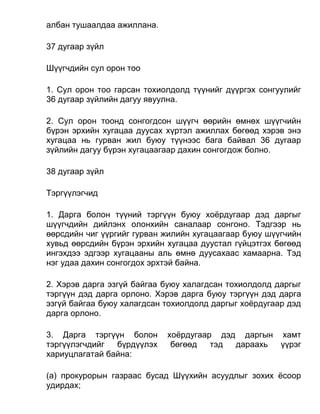 албан тушаалдаа ажиллана.
37 дугаар зүйл
Шүүгчдийн сул орон тоо
1. Сул орон тоо гарсан тохиолдолд түүнийг дүүргэх сонгуулийг
36 дугаар зүйлийн дагуу явуулна.
2. Сул орон тоонд сонгогдсон шүүгч өөрийн өмнөх шүүгчийн
бүрэн эрхийн хугацаа дуусах хүртэл ажиллах бөгөөд хэрэв энэ
хугацаа нь гурван жил буюу түүнээс бага байвал 36 дугаар
зүйлийн дагуу бүрэн хугацаагаар дахин сонгогдож болно.
38 дугаар зүйл
Тэргүүлэгчид
1. Дарга болон түүний тэргүүн буюу хоёрдугаар дэд даргыг
шүүгчдийн дийлэнх олонхийн саналаар сонгоно. Тэдгээр нь
өөрсдийн чиг үүргийг гурван жилийн хугацаагаар буюу шүүгчийн
хувьд өөрсдийн бүрэн эрхийн хугацаа дуустал гүйцэтгэх бөгөөд
ингэхдээ эдгээр хугацааны аль өмнө дуусахаас хамаарна. Тэд
нэг удаа дахин сонгогдох эрхтэй байна.
2. Хэрэв дарга эзгүй байгаа буюу халагдсан тохиолдолд даргыг
тэргүүн дэд дарга орлоно. Хэрэв дарга буюу тэргүүн дэд дарга
эзгүй байгаа буюу халагдсан тохиолдолд даргыг хоёрдугаар дэд
дарга орлоно.
3. Дарга тэргүүн болон хоёрдугаар дэд даргын хамт
тэргүүлэгчдийг бүрдүүлэх бөгөөд тэд дараахь үүрэг
хариуцлагатай байна:
(а) прокурорын газраас бусад Шүүхийн асуудлыг зохих ёсоор
удирдах;
 