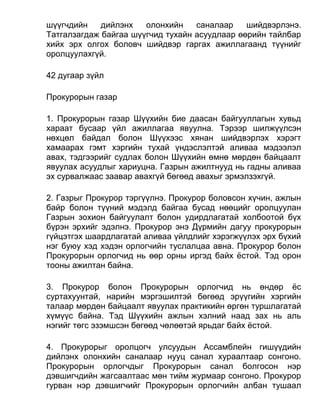 шүүгчдийн дийлэнх олонхийн саналаар шийдвэрлэнэ.
Татгалзагдаж байгаа шүүгчид тухайн асуудлаар өөрийн тайлбар
хийх эрх олгох боловч шийдвэр гаргах ажиллагаанд түүнийг
оролцуулахгүй.
42 дугаар зүйл
Прокурорын газар
1. Прокурорын газар Шүүхийн бие даасан байгууллагын хувьд
хараат бусаар үйл ажиллагаа явуулна. Тэрээр шилжүүлсэн
нөхцөл байдал болон Шүүхээс хянан шийдвэрлэх хэрэгт
хамаарах гэмт хэргийн тухай үндэслэлтэй аливаа мэдээлэл
авах, тэдгээрийг судлах болон Шүүхийн өмнө мөрдөн байцаалт
явуулах асуудлыг хариуцна. Газрын ажилтнууд нь гадны аливаа
эх сурвалжаас заавар авахгүй бөгөөд авахыг эрмэлзэхгүй.
2. Газрыг Прокурор тэргүүлнэ. Прокурор боловсон хүчин, ажлын
байр болон түүний мэдэлд байгаа бусад нөөцийг оролцуулан
Газрын зохион байгуулалт болон удирдлагатай холбоотой бүх
бүрэн эрхийг эдэлнэ. Прокурор энэ Дүрмийн дагуу прокурорын
гүйцэтгэх шаардлагатай аливаа үйлдлийг хэрэгжүүлэх эрх бүхий
нэг буюу хэд хэдэн орлогчийн туслалцаа авна. Прокурор болон
Прокурорын орлогчид нь өөр орны иргэд байх ёстой. Тэд орон
тооны ажилтан байна.
3. Прокурор болон Прокурорын орлогчид нь өндөр ёс
суртахуунтай, нарийн мэргэшилтэй бөгөөд эрүүгийн хэргийн
талаар мөрдөн байцаалт явуулах практикийн өргөн туршлагатай
хүмүүс байна. Тэд Шүүхийн ажлын хэлний наад зах нь аль
нэгийг төгс эзэмшсэн бөгөөд чөлөөтэй ярьдаг байх ёстой.
4. Прокурорыг оролцогч улсуудын Ассамблейн гишүүдийн
дийлэнх олонхийн саналаар нууц санал хураалтаар сонгоно.
Прокурорын орлогчдыг Прокурорын санал болгосон нэр
дэвшигчдийн жагсаалтаас мөн тийм журмаар сонгоно. Прокурор
гурван нэр дэвшигчийг Прокурорын орлогчийн албан тушаал
 
