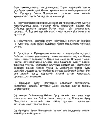 бүрт томилуулахаар нэр дэвшүүлнэ. Хэрэв тэдгээрийг сонгох
үед бүрэн эрхийн арай богино хугацаа заасан шийдвэр гаргаагүй
бол Прокурор болон Прокурорын орлогчдыг есөн жилийн
хугацаагаар сонгох бөгөөд дахин сонгохгүй.
5. Прокурор болон Прокурорын орлогчид прокурорын чиг үүргийг
хэрэгжүүлэхэд саад учруулах буюу тэдгээрийн хараат бус
байдалд эргэлзээ төрүүлж болох ямар ч үйл ажиллагаанд
оролцохгүй. Тэд өөр төрлийн ямар ч мэргэжлийн үйл ажиллагаа
эрхлэхгүй.
6. Тэргүүлэгчид Прокурор буюу Прокурорын орлогчийг өөрийнх
нь хүсэлтээр ямар нэгэн тодорхой хэрэгт оролцохоос чөлөөлж
болно.
7. Прокурор ч, Прокурорын орлогчид ч тэдгээрийн шудрага
байдлыг аливаа үндэслэлээр, зохих эргэлзээнд оруулж болох
ямар ч хэрэгт оролцохгүй. Хэрэв тэд өмнө нь Шүүхээр тухайн
хэргийг авч хэлэлцэхэд аливаа нэгэн байдлаар буюу үндэсний
түвшинд түүнтэй холбоотой эрүүгийн хэргийг авч хэлэлцэхэд
оролцож байсан бөгөөд түүнд нь мөрдөгдөж байгаа буюу
шүүхийн мөрдөлтөд өртөж байгаа этгээд холбоотой байсан бол
энэ хэсгийн дагуу тэдгээрийг хэргийг хянан хэлэлцэхэд
оролцохоос татгалзана.
8. Прокурор буюу Прокурорын орлогчийг татгалзахтай
холбогдсон аливаа асуудлыг Давж заалдах шатны танхим
шийдвэрлэнэ.
(а) мөрдөн байцаалтад байгаа буюу өөрийнх нь хувьд шүүх
ажиллагаа явагдаж байгаа этгээд ямар ч үед Прокурор буюу
Прокурорын орлогчийг энэ зүйлд дурдсан үндэслэлээр
татгалзах хүсэлт гаргаж болно.
(b) Прокурор буюу Прокурорын орлогч энэ асуудлаар өөрийн
тайлбарыг хийх эрхтэй.
 