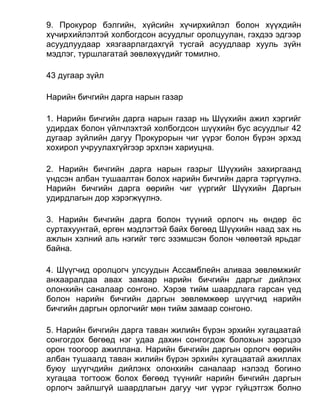9. Прокурор бэлгийн, хүйсийн хүчирхийлэл болон хүүхдийн
хүчирхийлэлтэй холбогдсон асуудлыг оролцуулан, гэхдээ эдгээр
асуудлуудаар хязгаарлагдахгүй тусгай асуудлаар хууль зүйн
мэдлэг, туршлагатай зөвлөхүүдийг томилно.
43 дугаар зүйл
Нарийн бичгийн дарга нарын газар
1. Нарийн бичгийн дарга нарын газар нь Шүүхийн ажил хэргийг
удирдах болон үйлчлэхтэй холбогдсон шүүхийн бус асуудлыг 42
дугаар зүйлийн дагуу Прокурорын чиг үүрэг болон бүрэн эрхэд
хохирол учруулахгүйгээр эрхлэн хариуцна.
2. Нарийн бичгийн дарга нарын газрыг Шүүхийн захиргаанд
үндсэн албан тушаалтан болох нарийн бичгийн дарга тэргүүлнэ.
Нарийн бичгийн дарга өөрийн чиг үүргийг Шүүхийн Даргын
удирдлагын дор хэрэгжүүлнэ.
3. Нарийн бичгийн дарга болон түүний орлогч нь өндөр ёс
суртахуунтай, өргөн мэдлэгтэй байх бөгөөд Шүүхийн наад зах нь
ажлын хэлний аль нэгийг төгс эзэмшсэн болон чөлөөтэй ярьдаг
байна.
4. Шүүгчид оролцогч улсуудын Ассамблейн аливаа зөвлөмжийг
анхааралдаа авах замаар нарийн бичгийн даргыг дийлэнх
олонхийн саналаар сонгоно. Хэрэв тийм шаардлага гарсан үед
болон нарийн бичгийн даргын зөвлөмжөөр шүүгчид нарийн
бичгийн даргын орлогчийг мөн тийм замаар сонгоно.
5. Нарийн бичгийн дарга таван жилийн бүрэн эрхийн хугацаатай
сонгогдох бөгөөд нэг удаа дахин сонгогдож болохын зэрэгцээ
орон тоогоор ажиллана. Нарийн бичгийн даргын орлогч өөрийн
албан тушаалд таван жилийн бүрэн эрхийн хугацаатай ажиллах
буюу шүүгчдийн дийлэнх олонхийн саналаар нэлээд богино
хугацаа тогтоож болох бөгөөд түүнийг нарийн бичгийн даргын
орлогч зайлшгүй шаардлагын дагуу чиг үүрэг гүйцэтгэж болно
 