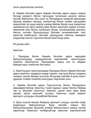 гэсэн үндэслэлээр сонгоно.
6. Нарийн бичгийн дарга Нарийн бичгийн дарга нарын газрын
бүтцэд хохирогч болон гэрчүүдэд туслалцаа үзүүлэх ажлын
хэсгийг байгуулна. Энэ хэсэг нь Прокурорын газартай зөвлөлдөн
Шүүхэд хандсан гэрчүүд, хохирогчид болон тухайн гэрчүүдийн
мэдүүлгийн үр дүнд аюулд учраад байгаа бусад хүнд зориулсан
хамгаалалтын арга хэмжээ авах болон аюулгүйн журам тогтоох,
зөвлөлгөө өгөх болон холбогдох бусад туслалцаагаар хангана.
Ажлын хэсгийн бүрэлдэхүүнд бэлгийн хүчирхийллийн гэмт
хэрэгтэй холбогдсон гэмтлийг оролцуулан гэмтэлд хамаарах
асуудлаар ажлын туршлага бүхий ажилтнууд орно.
44 дүгээр зүйл
Ажилтан
1. Прокурор болон Нарийн бичгийн дарга өөрсдийн
байгууллагуудад шаардлагатай мэргэжлийн ажилтнуудыг
томилон ажиллуулна. Прокурорын хувьд энэ нь мөрдөн
байцаагчдын томилгоог багтаана.
2. Ажилтнуудыг ажиллуулахдаа Прокурор болон Нарийн бичгийн
дарга ажиллах чадварын өндөр түвшин, нэр хүнд болон шудрага
чанарыг хангах бөгөөд түүнчлэн 36 дугаар зүйлийн 8 дахь хэсэгт
дурдсан mutatis mutandis шалгуурыг харгалзан үзнэ.
3. Нарийн бичгийн дарга Тэргүүлэгчид болон Прокурорын
зөвшөөрөлтэйгээр Ажилтны тухай журмыг санал болгох бөгөөд
тэр нь Шүүхийн ажилтныг томилох, цалин хөлс авах буюу
ажлаас халах нөхцлийг тусгана. Ажилтны тухай журмыг
оролцогч улсуудын Ассамблей батална.
4. Шүүх онцгой нөхцөл байдалд оролцогч улсууд, засгийн газар
хоорондын байгууллагууд буюу засгийн газрын бус
байгууллагуудаас Шүүхийн аливаа байгууллагын ажилд туслах
зорилгоор томилсон төлбөргүйгээр ажиллах мэргэжилтний
 