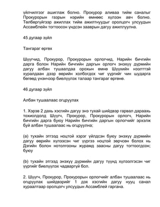 үйлчилгээг ашиглаж болно. Прокурор аливаа тийм саналыг
Прокурорын газрын нэрийн өмнөөс хүлээн авч болно.
Төлбөргүйгээр ажиллах тийм ажилтнуудыг оролцогч улсуудын
Ассамблейн тогтоосон үндсэн зааврын дагуу ажиллуулна.
45 дугаар зүйл
Тангараг өргөх
Шүүгчид, Прокурор, Прокурорын орлогчид, Нарийн бичгийн
дарга болон Нарийн бичгийн даргын орлогч энэхүү дүрмийн
дагуу албан тушаалдаа орохын өмнө Шүүхийн нээлттэй
хуралдаан дээр өөрийн холбогдох чиг үүргийг чин шударга
бөгөөд үнэнчээр биелүүлэх талаар тангараг өргөнө.
46 дугаар зүйл
Албан тушаалаас огцруулах
1. Хэрэв 2 дахь хэсгийн дагуу энэ тухай шийдвэр гарвал дараахь
тохиолдолд Шүүгч, Прокурор, Прокурорын орлогч, Нарийн
бичгийн дарга буюу Нарийн бичгийн даргын орлогчийг эрхэлж
буй албан тушаалаас нь огцруулна;
(а) тухайн этгээд ноцтой хэрэг үйлдсэн буюу энэхүү дүрмийн
дагуу өөрийн хүлээсэн чиг үүргээ ноцтой зөрчсөн болох нь
Дэгийн болон нотолгооны журамд заасны дагуу тогтоогдсон;
буюу
(b) тухайн этгээд энэхүү дүрмийн дагуу түүнд хүлээлгэсэн чиг
үүргийг биелүүлэх чадваргүй бол.
2. Шүүгч, Прокурор, Прокурорын орлогчийг албан тушаалаас нь
огцруулах шийдвэрийг 1 дэх хэсгийн дагуу нууц санал
хураалтаар оролцогч улсуудын Ассамблей гаргана.
 