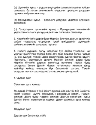 (а) Шүүгчийн хувьд - үлдсэн шүүгчдийн саналын гуравны хоёрын
саналаар батласан зөвлөмжийг үндэслэн оролцогч улсуудын
гуравны хоёрын саналаар;
(b) Прокурорын хувьд – оролцогч улсуудын дийлэнх олонхийн
саналаар;
(c) Прокурорын орлогчийн хувьд - Прокурорын зөвлөмжийг
үндэслэн оролцогч улсуудын дийлэнх олонхийн саналаар.
3. Нарийн бичгийн дарга буюу Нарийн бичгийн даргын орлогчийг
албан тушаалаас огцруулах тухай шийдвэрийг шүүгчдийн
дийлэнх олонхийн саналаар гаргана.
4. Энэхүү дүрмийн дагуу шаардаж буй албан тушаалын чиг
үүргийг биелүүлэх талаар биеэ авч яваа байдал болон чадвар
нь энэ зүйлийн үндсэн дээр огцруулахад хүргэж байгаа Шүүгч,
Прокурор, Прокурорын орлогч, Нарийн бичгийн дарга буюу
Нарийн бичгийн даргын орлогчид нотолгоо гаргах буюу
цуглуулах болон Дэгийн болон нотолгооны журмын дагуу
тайлбар хийхэд чиглэсэн бүх боломжийг олгоно. Тухайн
асуудлыг авч хэлэлцэхэд энэ этгээд өөрөө оролцохгүй.
47 дугаар зүйл
Сахилгын арга хэмжээ
46 дугаар зүйлийн 1 дэх хэсэгт дурдсанаас ноцтой бус шинжтэй
хэрэг үйлдсэн Шүүгч, Прокурор, Прокурорын орлогч, Нарийн
бичгийн дарга буюу Нарийн бичгийн даргын орлогчийн хувьд
Дэгийн болон нотолгооны журмын дагуу сахилгын арга хэмжээ
авна.
48 дугаар зүйл
Дархан эрх болон эрх ямба
 
