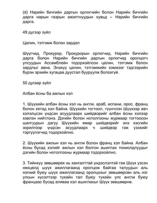 (d) Нарийн бичгийн даргын орлогчийн болон Нарийн бичгийн
дарга нарын газрын ажилтнуудын хувьд – Нарийн бичгийн
дарга.
49 дүгээр зүйл
Цалин, тэтгэмж болон зардал
Шүүгчид, Прокурор, Прокурорын орлогчид, Нарийн бичгийн
дарга болон Нарийн бичгийн даргын орлогчид оролцогч
улсуудын Ассамблейн тодорхойлсон цалин, тэтгэмж болон
зардлыг авна. Энэхүү цалин, тэтгэмжийн хэмжээг тэдгээрийн
бүрэн эрхийн хугацаа дуустал бууруулж болохгүй.
50 дугаар зүйл
Албан ёсны ба ажлын хэл
1. Шүүхийн албан ёсны хэл нь англи, араб, испани, орос, франц
болон хятад хэл байна. Шүүхийн тогтоол, түүнчлэн Шүүхээр авч
хэлэлцсэн үндсэн асуудлаарх шийдвэрийг албан ёсны хэлээр
хэвлэн нийтлэнэ. Дэгийн болон нотолгооны журмаар тогтоосон
шалгуурын дагуу Шүүхийн ямар шийдвэрийг энэ хэсгийн
зорилгоор үндсэн асуудлаарх ч шийдвэр гэж үзэхийг
тэргүүлэгчид тодорхойлно.
2. Шүүхийн ажлын хэл нь англи болон франц хэл байна. Албан
ёсны бусад хэлийг ажлын хэл болгон ашиглах тохиолдлуудыг
дэгийн болон нотолгооны журмаар тодорхойлно.
3. Тийнхүү зөвшөөрөх нь хангалттай үндэслэлтэй гэж Шүүх үзсэн
нөхцөлд шүүх ажиллагаанд оролцож байгаа талуудын аль
нэгний буюу шүүх ажиллагаанд оролцохыг зөвшөөрсөн аль нэг
улсын хүсэлтээр тухайн тал буюу тухайн улс англи буюу
францаас бусад аливаа хэл ашиглахыг Шүүх зөвшөөрнө.
 