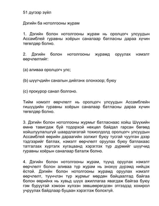 51 дүгээр зүйл
Дэгийн ба нотолгооны журам
1. Дэгийн болон нотолгооны журам нь оролцогч улсуудын
Ассамблей гуравны хоёрын саналаар батласны дараа хүчин
төгөлдөр болно.
2. Дэгийн болон нотолгооны журамд оруулах нэмэлт
өөрчлөлтийг:
(а) аливаа оролцогч улс;
(b) шүүгчдийн саналын дийлэнх олонхоор; буюу
(c) прокурор санал болгоно.
Тийм нэмэлт өөрчлөлт нь оролцогч улсуудын Ассамблейн
гишүүдийн гуравны хоёрын саналаар батласны дараа хүчин
төгөлдөр болно.
3. Дэгийн болон нотолгооны журмыг батласнаас хойш Шүүхийн
өмнө тавигдаж буй тодорхой нөхцөл байдал гарсан бөгөөд
хойшлуулалшгүй шаардлагатай тохиолдолд оролцогч улсуудын
Ассамблей өөрийн дараагийн ээлжит буюу тусгай чуулган дээр
тэдгээрийг батлах, нэмэлт өөрчлөлт оруулах буюу батлахаас
татгалзах хүртэлх хугацаанд хэрэглэх түр дүрмийг шүүгчид
гуравны хоёрын саналаар баталж болно.
4. Дэгийн болон нотолгооны журам, түүнд оруулах нэмэлт
өөрчлөлт болон аливаа түр журам нь энэхүү дүрэмд нийцэх
ёстой. Дэгийн болон нотолгооны журамд оруулах нэмэлт
өөрчлөлт, түүнчлэн түр журмыг мөрдөн байцаалтад байгаа
болон өөрийнх нь хувьд шүүх ажиллагаа явагдаж байгаа буюу
гэм буруутай хэмээн хүлээн зөвшөөрөгдсөн этгээдэд хохирол
учруулах байдлаар буцаан хэрэглэж болохгүй.
 