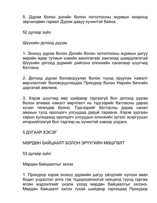 5. Дүрэм болон дэгийн болон нотолгооны журмын хооронд
зөрчилдөөн гарвал Дүрэм давуу хүчинтэй байна.
52 дугаар зүйл
Шүүхийн дотоод дүрэм
1. Энэхүү дүрэм болон Дэгийн болон нотолгооны журмын дагуу
өөрийн өдөр тутмын хэвийн ажиллагааг хангахад шаардлагатай
Шүүхийн дотоод дүрмийг дийлэнх олонхийн саналаар шүүгчид
батлана.
2. Дотоод дүрэм боловсруулах болон түүнд оруулах нэмэлт
өөрчлөлтийг боловсруулахдаа Прокурор болон Нарийн бичгийн
даргатай зөвлөнө.
3. Хэрэв шүүгчид өөр шийдвэр гаргаагүй бол дотоод дүрэм
болон аливаа нэмэлт өөрчлөлт нь тэдгээрийг батласны дараа
хүчин төгөлдөр болно. Тэдгээрийг батласны дараа санал
авахын тулд оролцогч улсуудад даруй тараана. Хэрэв зургаан
сарын хугацаанд оролцогч улсуудын олонхийн зүгээс эсэргүүцэл
илэрхийлээгүй бол тэдгээр нь хүчинтэй хэвээр үлдэнэ.
5 ДУГААР ХЭСЭГ
МӨРДӨН БАЙЦААЛТ БОЛОН ЭРҮҮГИЙН МӨШГӨЛТ
53 дугаар зүйл
Мөрдөн байцаалтыг эхлэх
1. Прокурор хэрэв энэхүү дүрмийн дагуу үйлдлийг хүлээн авах
бодит үндэслэл алга гэж тодорхойлоогүй нөхцөлд түүнд гаргаж
өгсөн мэдээллийг үнэлж үзээд мөрдөн байцаалтыг эхлэнэ.
Мөрдөн байцаалт эхлэх тухай шийдвэр гаргахдаа Прокурор
 