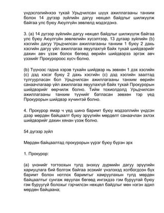 үндэслэлийнхээ тухай Урьдчилсан шүүх ажиллагааны танхим
болон 14 дүгээр зүйлийн дагуу нөхцөл байдлыг шилжүүлж
байгаа улс буюу Аюулгүйн зөвлөлд мэдэгдэнэ.
3. (а) 14 дүгээр зүйлийн дагуу нөхцөл байдлыг шилжүүлж байгаа
улс буюу Аюулгүйн зөвлөлийн хүсэлтээр, 13 дугаар зүйлийн (b)
хэсгийн дагуу Урьдчилсан ажиллагааны танхим 1 буюу 2 дахь
хэсгийн дагуу үйл ажиллагаа явуулахгүй байх тухай шийдвэрийг
дахин авч үзэж болох бөгөөд өөрийн шийдвэрээ эргэж авч
үзэхийг Прокуророос хүсч болно.
(b) Түүнээс гадна хэрэв тухайн шийдвэр нь зөвхөн 1 дэх хэсгийн
(c) дэд хэсэг буюу 2 дахь хэсгийн (c) дэд хэсгийн заалтад
тулгуурласан бол Урьдчилсан ажиллагааны танхим өөрийн
санаачлагаар үйл ажиллагаа явуулахгүй байх тухай Прокурорын
шийдвэрийг өөрчилж болно. Тийм тохиолдолд Урьдчилсан
ажиллагааны танхим түүнийг батласан зөвхөн тэр үед
Прокурорын шийдвэр хүчинтэй болно.
4. Прокурор ямар ч үед шинэ баримт буюу мэдээллийн үндсэн
дээр мөрдөн байцаалт буюу эрүүгийн мөрдөлт санаачлан эхлэх
шийдвэрийг дахин хянан үзэж болно.
54 дүгээр зүйл
Мөрдөн байцаалтад прокурорын үүрэг буюу бүрэн эрх
1. Прокурор:
(а) үнэнийг тогтоохын тулд энэхүү дүрмийн дагуу эрүүгийн
хариуцлага бий болгож байгаа эсэхийг үнэлэхэд холбогдсон бүх
баримт болон нотлох баримтыг хамруулахын тулд мөрдөн
байцаалтыг сунгаж явуулах бөгөөд ингэхдээ гэм буруутай буюу
гэм буруугүй болохыг гэрчилсэн нөхцөл байдлыг мөн нэгэн адил
мөрдөн байцаана;
 