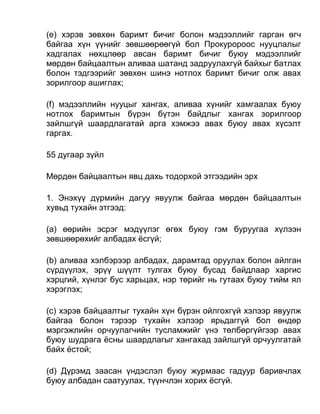 (e) хэрэв зөвхөн баримт бичиг болон мэдээллийг гарган өгч
байгаа хүн үүнийг зөвшөөрөөгүй бол Прокуророос нууцлалыг
хадгалах нөхцлөөр авсан баримт бичиг буюу мэдээллийг
мөрдөн байцаалтын аливаа шатанд задруулахгүй байхыг батлах
болон тэдгээрийг зөвхөн шинэ нотлох баримт бичиг олж авах
зорилгоор ашиглах;
(f) мэдээллийн нууцыг хангах, аливаа хүнийг хамгаалах буюу
нотлох баримтын бүрэн бүтэн байдлыг хангах зорилгоор
зайлшгүй шаардлагатай арга хэмжээ авах буюу авах хүсэлт
гаргах.
55 дугаар зүйл
Мөрдөн байцаалтын явц дахь тодорхой этгээдийн эрх
1. Энэхүү дүрмийн дагуу явуулж байгаа мөрдөн байцаалтын
хувьд тухайн этгээд:
(а) өөрийн эсрэг мэдүүлэг өгөх буюу гэм буруугаа хүлээн
зөвшөөрөхийг албадах ёсгүй;
(b) аливаа хэлбэрээр албадах, дарамтад оруулах болон айлган
сүрдүүлэх, эрүү шүүлт тулгах буюу бусад байдлаар харгис
хэрцгий, хүнлэг бус харьцах, нэр төрийг нь гутаах буюу тийм ял
хэрэглэх;
(c) хэрэв байцаалтыг тухайн хүн бүрэн ойлгохгүй хэлээр явуулж
байгаа болон тэрээр тухайн хэлээр ярьдаггүй бол өндөр
мэргэжлийн орчуулагчийн тусламжийг үнэ төлбөргүйгээр авах
буюу шудрага ёсны шаардлагыг хангахад зайлшгүй орчуулгатай
байх ёстой;
(d) Дүрэмд заасан үндэслэл буюу журмаас гадуур баривчлах
буюу албадан саатуулах, түүнчлэн хорих ёсгүй.
 