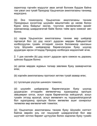 зорилгоор гэрчийн мэдүүлэг авах аятай боломж бүрдэж байна
гэж үзвэл энэ тухай Прокурор Урьдчилсан ажиллагааны танхимд
мэдэгдэнэ.
(b) Энэ тохиолдолд Урьдчилсан ажиллагааны танхим
Прокурорын хүсэлтээр шүүхийн мөшгөлтийн үр нөлөө болон
бүрэн жигд байдлыг хангах, түүнчлэн өмгөөлөлийн эрхийг
хамгаалахад шаардлагатай байж болох тийм арга хэмжээг авч
болно.
(c) хэрэв Урьдчилсан ажиллагааны танхим өөр шийдвэр
гаргаагүй бол (а) дэд хэсэгт дурдсан мөрдөн байцаалттай
холбогдуулан тухайн этгээдийг сонсох боломжоор хангахын
тулд Шүүхийн шийдвэрээр баривчлагдсан буюу шүүхэд
дуудагдан ирсэн этгээдэд Прокурор холбогдох мэдээллийг өгнө.
2. 1 дэх хэсгийн (b) дэд хэсэгт дурдсан арга хэмжээ нь дараахь
зүйлээс бүрдэж болно:
(а) дагаж мөрдөх журмын талаар зөвлөмж буюу зааварчилгаа
өгөх;
(b) хэргийн ажиллагааны протокол хөтлөх тухай заавар өгөх;
(c) туслалцаа үзүүлэх шинжээч томилох;
(d) шүүхийн шийдвэрээр баривчлагдсан буюу шүүхэд
дуудагдсан этгээдийн өмгөөлөгчид хуралдаанд оролцох
зөвшөөрөл олгох, эсхүл хэрэв баривчилгаа хийгдээгүй, эсхүл
тухайн этгээд ирээгүй, эсхүл өмгөөлөгч нь тодорхойлогдоогүй
бол хуралдаанд оролцох болон өмгөөлөх ашиг сонирхлыг
төлөөлөх өөр өмгөөлөгчийг томилох;
(e) Урьдчилсан ажиллагааны танхим буюу Шүүхийн хэлтэст
байгаа өөрийн аль нэг гишүүнийг шаардлагатай бол өөр
шүүгчийг нотлох баримт цуглуулах болон хадгалах буюу тухайн
 