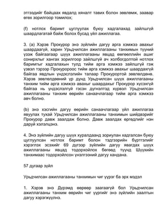 этгээдийг байцаах явдалд хяналт тавих болон зөвлөмж, заавар
өгөх зорилгоор томилох;
(f) нотлох баримт цуглуулах буюу хадгалахад зайлшгүй
шаардлагатай байж болох бусад үйл ажиллагаа.
3. (а) Хэрэв Прокурор энэ зүйлийн дагуу арга хэмжээ авахыг
шаардаагүй, харин Урьдчилсан ажиллагааны танхимын түүний
үзэж байгаагаар шүүх ажиллагааны явцад өмгөөллийн ашиг
сонирхлыг хангах зорилгоор зайлшгүй ач холбогдолтой нотлох
баримтыг хадгалахын тулд тийм арга хэмжээ зайлшгүй гэж
үзвэл тэрээр Прокуророос тийм арга хэмжээ авахыг шаардахгүй
байгаа явдлын үндэслэлийн талаар Прокурортой зөвлөлдөнө.
Хэрэв зөвлөлдөөний үр дүнд Урьдчилсан шүүх ажиллагааны
танхим тийм арга хэмжээ авахыг шаардахыг Прокурор хүсэхгүй
байгаа нь үндэслэлгүй гэсэн дүгнэлтэд хүрвэл Урьдчилсан
ажиллагааны танхим өөрийн санаачлагаар тийм арга хэмжээ
авч болно.
(b) энэ хэсгийн дагуу өөрийн санаачлагаар үйл ажиллагаа
явуулах тухай Урьдчилсан ажиллагааны танхимын шийдвэрийг
Прокурор давж заалдаж болно. Давж заалдах өргөдлийг нэн
даруй хэлэлцэнэ.
4. Энэ зүйлийн дагуу шүүх хуралдаанд зориулан хадгалсан буюу
цуглуулсан нотлох баримт болон тэдгээрийн бүртгэлийг
хэрэглэх эсэхийг 69 дүгээр зүйлийн дагуу явагдах шүүх
ажиллагааны явцад тодорхойлох бөгөөд түүнд Шүүхийн
танхимаас тодорхойлсон үнэлгээний дагуу хандана.
57 дугаар зүйл
Урьдчилсан ажиллагааны танхимын чиг үүрэг ба эрх мэдэл
1. Хэрэв энэ Дүрэмд өөрөөр заагаагүй бол Урьдчилсан
ажиллагааны танхим өөрийн чиг үүргийг энэ зүйлийн заалтын
дагуу хэрэгжүүлнэ.
 